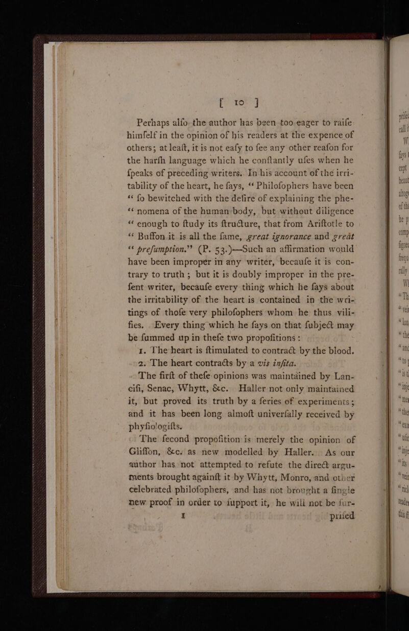 Perhaps alfo. the author has been too eager to raife himfelf in the opinion of his readers at the expence of others; at leaft, it is not eafy to fee any other reafon for the harfh language which he conftantly ufes when he {peaks of preceding writers. In his account of the irri- tability of the heart, he fays, ‘‘ Philofophers have been ‘* fo bewitched with the defire of explaining the phe- ‘nomena of the human-body, but without diligence ‘“‘ enough to ftudy its ftructure, that from Ariftotle to ‘‘ Buffon.it is all the fame, great ignorance and great ‘* prefumption.”’ (P. 53.)—ouch an affirmation would have been improper in any writer, becaufe it is con- trary to truth ; but it is doubly improper in the pre- fent writer, becaufe every thing which he fays about the irritability of the heart is contained in the wri- tings of thofe very philofophers whom he thus vili- fies. Every thing which he fays on that fubject may be fummed up in thefe two propofitions : 1. The heart is ftimulated to contrac by the blood. 2. The heart contracts by a vis infita. The firft of thefe- opinions was maintained by Lan- cifi, Senac, Whytt, &amp;c. Haller not only maintained it, but proved its truth by a feries of experiments ; and it has been long almoft univerfally received by phyfio!ogifts.