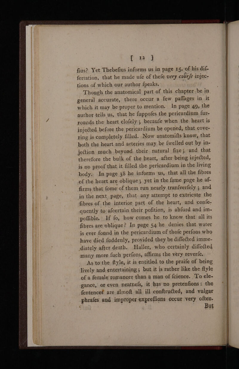 [ 1 ] tions of which our author fpeaks. Though the anatomical part of this chapter be in general accurate, there occur a few paflages in it which it may be proper to mention. In page 49, the author tells us, that he fuppofes the pericardium fur- rounds the heart clofely ; becaufe when the heart is injected before the pericardium be opened, that cove- ring is completely filled. Now anatomifts know, that both the heart and arteries may be {welled out by in- jeGtion much beyond their natural fize; and that therefore the bulk of the heart, after being injected, is no proof that it filled the pericardium in the living body. In page 38 he informs us, that all the fibres of the heart are oblique yet in the fame page he af- firms that fome of them run nearly tranfverfely ; and in the next page, that. any attempt to extricate the fibres of the interior part of the heart, and confe- quently to’afcertain their pofition, is abfurd and im- poflible. 1f fo, how comes he to know that all its fibres are oblique? In page 54 he denies that water is ever found in the pericardium of thofe perfons who have died fuddenly, provided they be diflected imme- diately after death. Haller, who certainly difleced many more fuch perfons, affirms the very reverfe. As tothe ftyle, it is entitled to the praife of being lively and entertaining; but it is rather like the ftyle of a female romancer than a man of fcience. To ele- gance, or even neatnefs, it has no pretenfions: the fentence¢ are almoft all ill conftruéted, and vulgar phrafes and improper expreflions occur very often. But