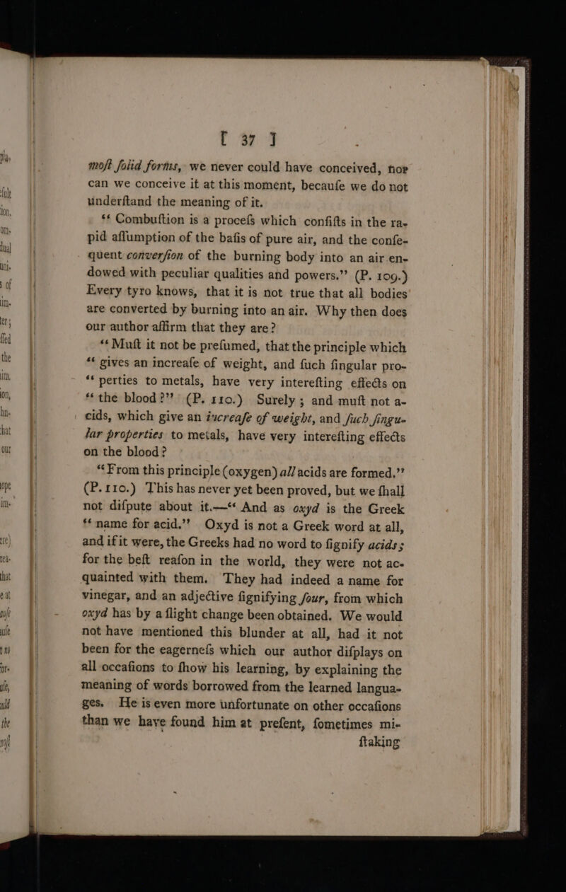 fr ty 3 moft foiid fortis, we never could have conceived, hor can we conceive it at this moment, becaufe we do not underftand the meaning of it. ‘* Combutftion is a procefs which confifts in the ra- pid aflumption of the bafis of pure air, and the confe- quent converfion of the burning body into an air-en- dowed with peculiar qualities and powers.” (P. 109.) Every tyro knows, that it is not true that all bodies are converted by burning into an air. Why then does our author affirm that they are? “* Mutt it not be prefumed, that the principle which *« gives an increafe of weight, and {uch fingular pro- “* perties to metals, have very interefting effe@s on ‘the blood?”? (P. 110.) Surely ; and muft not a- cids, which give an iucreafe of weight, and fuch Jjingue lar properties to metals, have very interefting effedts on the blood? “From this principle (oxygen) al/ acids are formed.” (P.110.) This has never yet been proved, but we fhall not difpute about it.—‘ And as oxyd is the Greek ‘name for acid.”’? Oxyd is not a Greek word at all, and if it were, the Greeks had no word to fignify acids; for the beft reafon in the world, they were not ac- quainted with them. ‘They had indeed a name for vinegar, and an adjective fignifying four, from which oxyd has by a flight change been obtained. We would not have mentioned this blunder at all, had it not been for the eagernefs which our author difplays on all oceafions to fhow his learning, by explaining the meaning of words borrowed from the learned langua- ges. He is even more unfortunate on other occafions than we haye found him at prefent, fometimes mi- | {taking