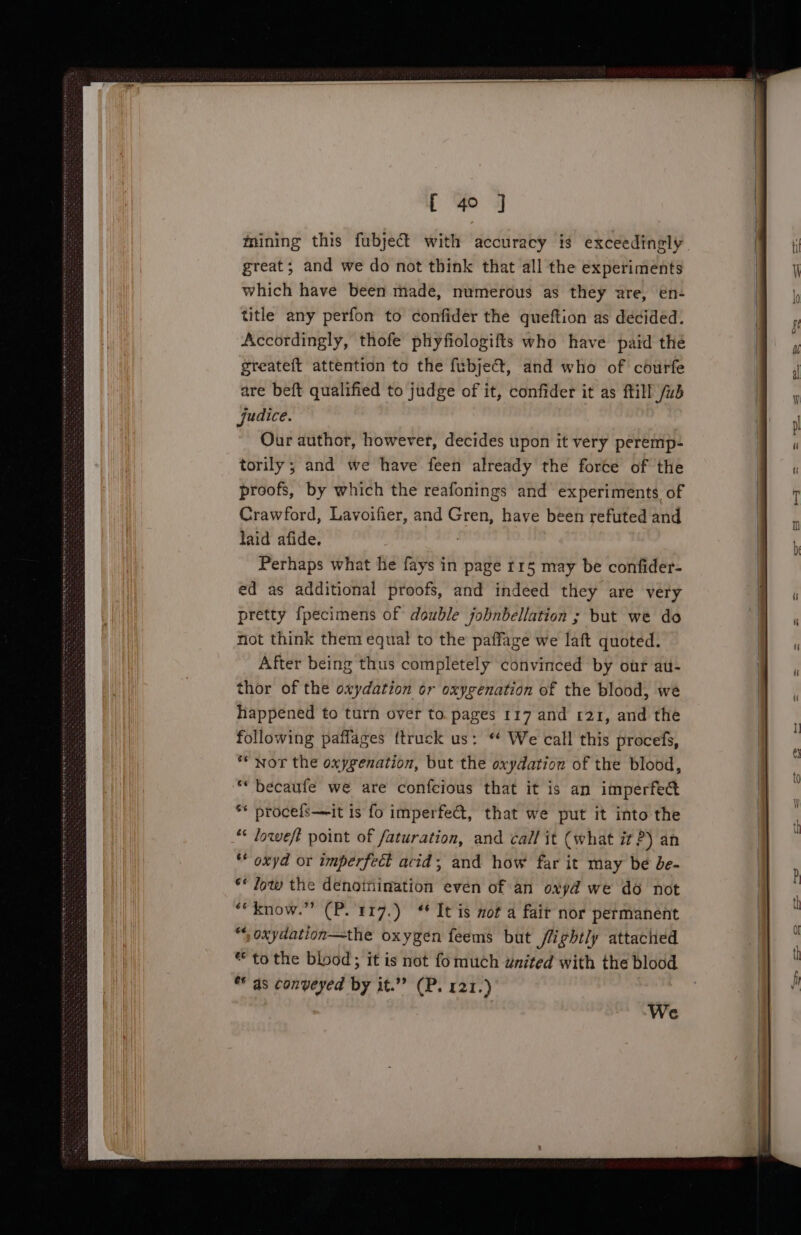 mining this fubject with accuracy is exceedingly great; and we do not think that all the experiments which have been made, numerous as they are, en- title any perfon to confider the queftion as decided. Accordingly, thofe phyfiologifts who have paid the greateft attention to the fubject, and who of courfe are beft qualified to judge of it, confider it as ftill /ud judice. Our author, however, decides upon it very peremp- torily; and we have feen already the force of the proofs, by which the reafonings and experiments of Crawford, Lavoifier, and Gren, have been refuted and laid afide. | Perhaps what he fays in page r15 may be confider- ed as additional proofs, and indeed they are very pretty {pecimens of double jobnbellation ; but we do not think them equal to the paffage we laft quoted. _ After being thus completely convinced by our au- thor of the oxydation or oxygenation of the blood, we happened to turn over to. pages 117 and 121, and the following paflages {truck us: “ We call this procefs, ** Nor the oxygenation, but the oxydation of the blood, ““becaufe we are confcious that it is an imperfect ** procefs—it is fo imperfet, that we put it into the “ loweft point of faturation, and call it (what it 2) an * oxyd or imperfect acid; and how far it may be be- ** Jow the denotiination even of an oxyd we do not ““know.” (P.'1r7.) “It is mot a fait nor permanent “ oxydation—the oxygen feems but /lightly attached ** to the blood; it is not fomuch united with the blood ** as conveyed by it.” (P. 121.) We