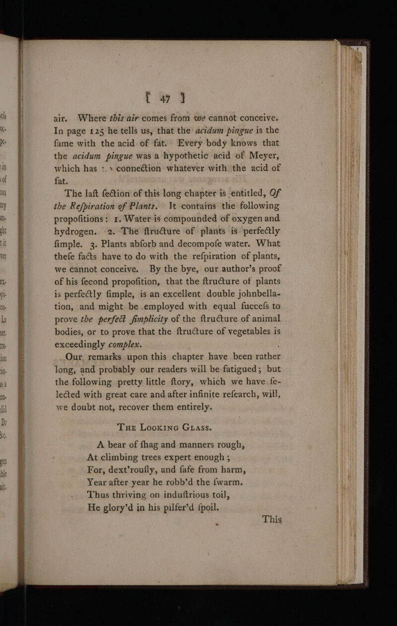 tw Qq air. Where this air comes from we cannot conceive. In page 125 he tells us, that the acidum pingue is the fame with the acid of fat. Every body knows that the acidum pingue was a hypothetic acid of Meyer, which has 1.) connection whatever with the acid of fat. The laft feftion of this long chapter is entitled, Of the Refpiration of Plants. \t contains the following propofitions: 1. Water is compounded of oxygen and hydrogen. 2. The ftru€ture of plants is perfectly fimple. 3. Plants abforb and decompofe water. What thefe facts have to do with the refpiration of plants, we Cannot conceive. By the bye, our author’s proof of his fecond propofition, that the ftructure of plants is perfe&amp;tly fimple, is an excellent double johnbella- tion, and might be employed with equal fuccefs to prove the perfect fimplicity of the ftructure of animal bodies, or to prove that the ftructure of vegetables is exceedingly complex. Our remarks upon this chapter have been shiek long, and probably our readers will be fatigued; but the following pretty little ftory, which we have fe- lected with great care and after infinite refearch, will, we doubt not, recover them entirely. Tue Lookinc GLAss. A bear of fhag and manners rough, At climbing trees expert enough ; For, dext’roufly, and fafe from harm, Year after year he robb’d the {warm. Thus thriving on induftrious toil, He glory’d in his pilfer’d {poil.