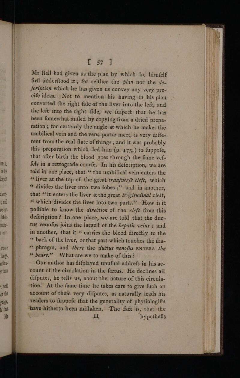 hole lungs nina ¢ thad L 5? J Mr Bell had given us the plan by which he himfelf firft underftood it; for neither the p/an nor the de- Jcription which he has given us convey any very pre- cife ideas. Not to mention his having in his plan converted the right fide of the liver into the left, and the leit into the right fide, we fufpe@ that he has been fomewhat mifled by copying from a dried prepa- ration ; for certainly the angle at which he makes the umbilical vein and the vena porte meet, is very diffe- rent from the real ftate of things; and it was probably this preparation which led him (p. 175.) to fuppofe, that after birth the blood goes through the fame vef- fels in a retrograde courfe. In his defeription, we are told in one place, that ‘* the umbilical vein enters the “‘ liver at the top of the great tran/verfe cleft, which ** divides the liver into two lobes ;’”’ and in another, that ‘it enters the liver at the great Jé»vitudinal cleft, ‘‘ which divides the liver into two parts.’’? How is it poflible to know the direétion of the cleft from this defcription ? In one place, we are told that the duc- tus venofus joins the largeft of the hepatic veins ; and in another, that it “ carries the blood dire¢tly to the ** back of the liver, or that part which touches the dia- ‘phragm, and there the ductus venofus ENTERS the “ beart.”” What are we to make of this? Our author has difplayed unufual addrefs in his ac- count of the circulation in the foetus. He declines all difputes, he tells us, about the nature of this circula- tion. At the fame time he takes care to give fuch an account of thefe very difputes, as naturally leads his readers to fuppofe that the generality of phyfiologifts have hitherto been miftaken. The fad is, that the H. hypothefis