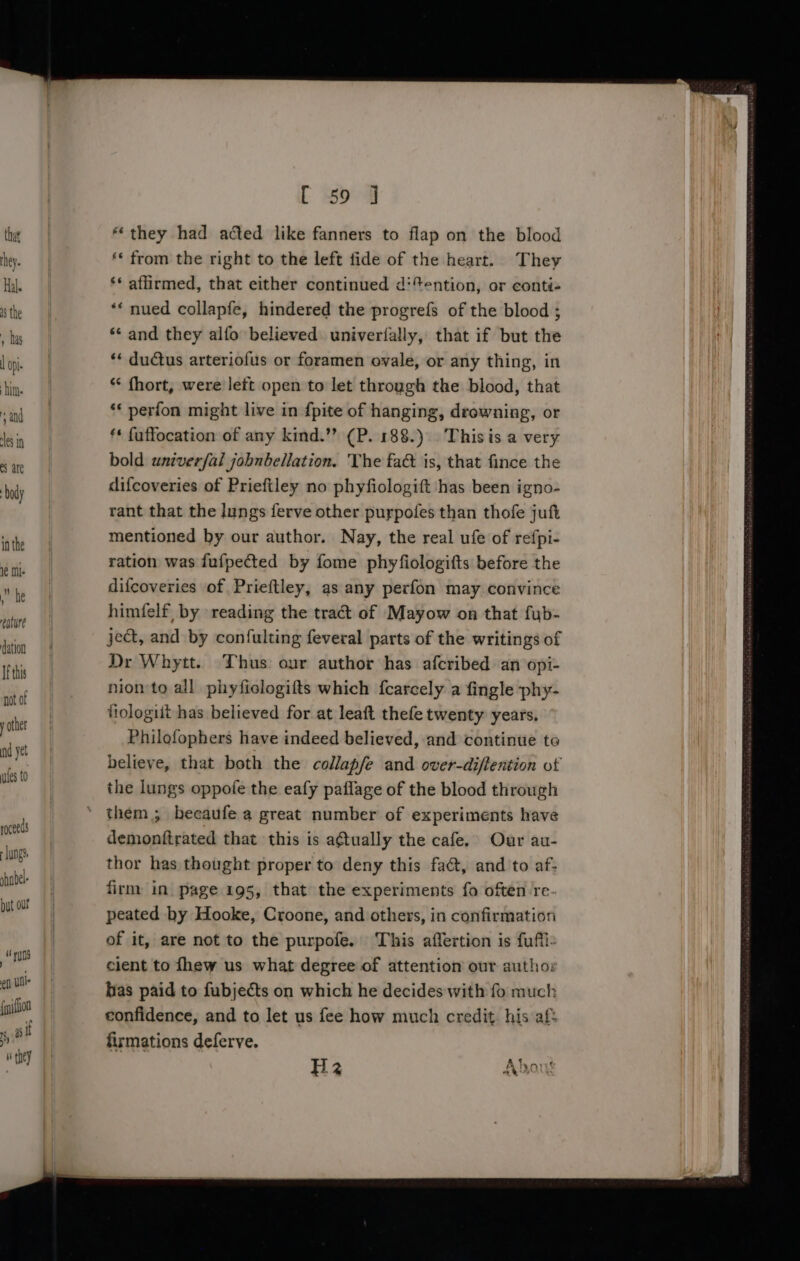 he ealure dation If this not of y other nd yet ules to roceeds Jungs shabel- but our : “yun ef UO {nifloa 5, if : ‘ they [ 59 ] “they had acted like fanners to flap on the blood ‘* from the right to the left fide of the heart. They ‘* affirmed, that either continued d‘*ention, or conti- ** nued collapfe, hindered the progrefs of the blood ; *¢ and they alfo believed univerfally, that if but the ‘* ductus arteriofus or foramen ovale, or any thing, in *&lt; fhort, were left open to let through the blood, that ‘* perfon might live in {pite of hanging, drowning, or ** fuffocation of any kind.”? (P. 188.) This is a very bold univerfal jobnbellation. The fa&amp; is, that fince the difcoveries of Prieftley no phyfiologift has been igno- rant that the lungs ferve other purpofes than thofe juft mentioned by our author. Nay, the real ufe of refpi- ration was fufpected by fome phyfiologifts before the difcoveries of Prieftley, as any perfon may convince himfelf, by reading the tract of Mayow on that fyb- ject, and by confulting feveral parts of the writings of Dr Whytt. Thus our author has afcribed an opi- nion to all phyficlogifts which {carcely a fingle phy- ftologiit has believed for at leaft thefe twenty years. Philofophers have indeed believed, and continue to believe, that both the collapfe and over-diftention ot the lungs oppofe the eafy paflage of the blood through demonftrated that ‘this is a¢tually the cafe, Our au- thor has thought proper to deny this fa@t, and to af: firm in page 195, that the experiments fo often re- peated by Hooke, Croone, and others, in confirmation of it, are not to the purpofe. This affertion is fufti- cient to thew us what degree of attention our autho: has paid to fubjects on which he decides with fo much confidence, and to let us fee how much credit his aft firmations deferve. H3 Abang