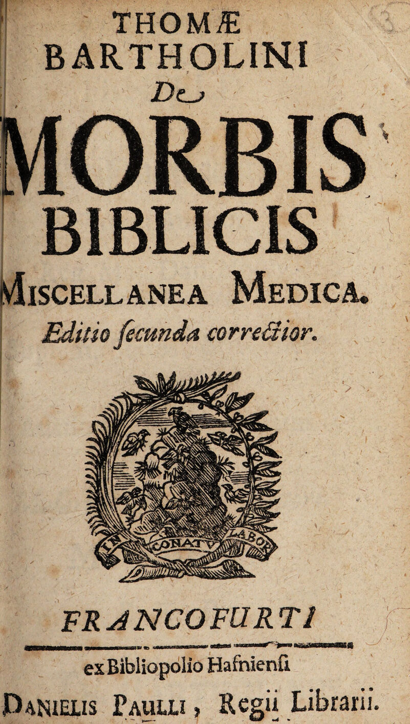 THOM/E BARTHOLINI D<Lj B1BLICIS Miscellanea Medica. Editio fecunda correpitor. FR ANCOFURT1 mtrnmmmmm . -» -m--—-«mm MUMsaNBUSfi exBibliopolio Hafnienfi Parielis Paulli» Regii Librarii.