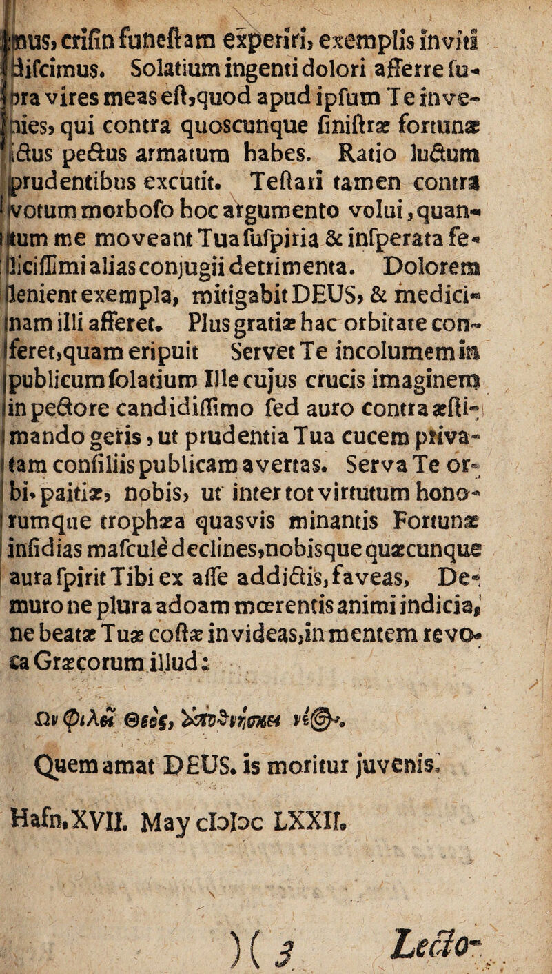 :mu$, crifin futieftam experiri, exemplis inviti Bifcimus* Solatium ingenti dolori afferre fu* bra vires meas eft,quod apud ipfutn Te inve¬ nies, qui contra quoscunque finiftras fortunae Idus pe&us armatum habes. Ratio ludum prudentibus excutit. Teftati tamen contra jvotum morbofo hoc argumento volui, quan* Eum me moveant Tuafufpiria & infperata fe* iciffimi alias conjugii detrimenta. Dolorem (lenient exempla, mitigabitDEUS, & medici*® inam illi afferet. Plus gratia; hac orbitate con~ Sferet,quam eripuit Servet Te incolumem in publicum folatiuro Ille cujus crucis imaginem in pedore candidiflimo fed auro contra arili* mando geris, ut prudentia Tua cucem priva¬ tam confiliis publicam avertas. Serva Te or¬ bi* paitia;, nobis, ut inter tot virtutum hono- rumque tropha;a quasvis minantis Fortunae infidias mafcule declines, nobisque quascunque aura fpirit Tibi ex afle addidis, faveas, De¬ muto ne plura adoam moerentis animi indicia, ne beata; Tuas coftas invideas,in mentem revo¬ ca Gr^corum illud; Qv (piXn Qee$) n®*. Quem amat D£US. is moritur juvenis, V-r. Hafn.XVII. May cloloc LXXII.