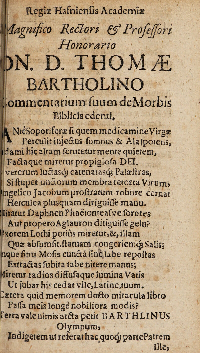 Regia HafnienGs Academia magnifico Rettori & Profejfori I Honorario ipN. D. THOM/E BARTHOLINO ILfommentanum Hiuin deMoibis 1 BIblicis edenti NteSoporiferse Ii quem medicamineVirgge f*- Perculit injedus fomnus & Ala {potens, i:dami hic altam fcrutetur mente quietem, Fadaque miretur propigiofa DEL [ veterum ludasq* catenatas^ Paladtras, Si ftupet undorum membra retona Virum» 1 ngelico Jacobumproftratum robore cernat Herculea plusquam diriguitfe manu. Miratur Daphnen Phactonteafve forores Aut properoAgiauron diriguifle gelu? I fxorem Lothi potitis mireturj&# illam Qua; abfumfit,ftatuara congeriem^ Salis*, nque finu Molis eunda fine labe reportas Extradas fubita tabe nitere manus*, Miretur radios diffufaque lumina Vatis Ut jubar his cedat vile,Latine,tuum. Patera quid memorem dodo miracula libro Pafla meis longe nobiliora modis? jr erra vale nimis arda petit BARTHLINUS Olympum» Indigetem ut referat hac quoc^ pauePatrem Ilie,