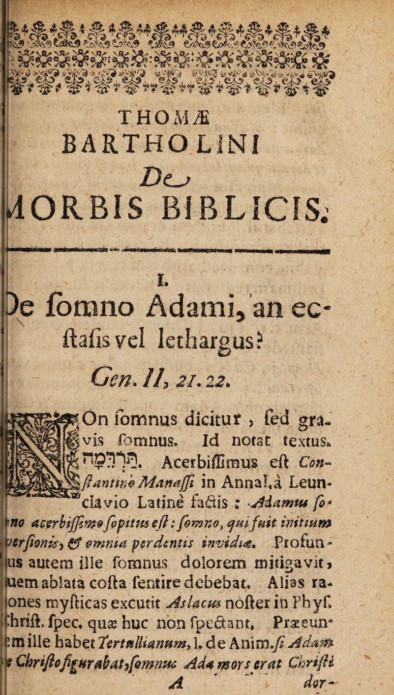 . * H l!3> '»9 tafc9_&?<& %sfo& &>%& %ak& td& & m$ r^-v I /''v1'''ij 1 ” V : ’ J ’ j 'i' ‘A.' i' T H OH M BARTHOLINI Dc^ liORBIS BIBLICIS; I. De fomno Adami, an ec- ftafisvel lethargus? Gen. II, 21.22* |On fomnus dicitut 5 fed gra¬ vis fomnus. Id notat textus* AcerbifGraus eft Con- Jantim Mamfji in Annaha Leuii- ‘^da vio Latine fa&is : AAamw fo* tno acerbijjzwe fipttm efl: fomno^ qui fuit initium verfioni$>& vmnta perdentis invidia* Frofun- jjus autem ille fomnus dolorem mitigavit > luem ablata cofta fentire debebat, Alias ra¬ bones myfticas excutit AsUcm nofter in PhyC thriih fpec, qu& huc non fpectant, Praeciun* |mille habet lertalliaimm, L de Anim.fiAdam 'f Chriftofi[#rabattfomnm Ad# mors erat Ghrifli A ' dor-