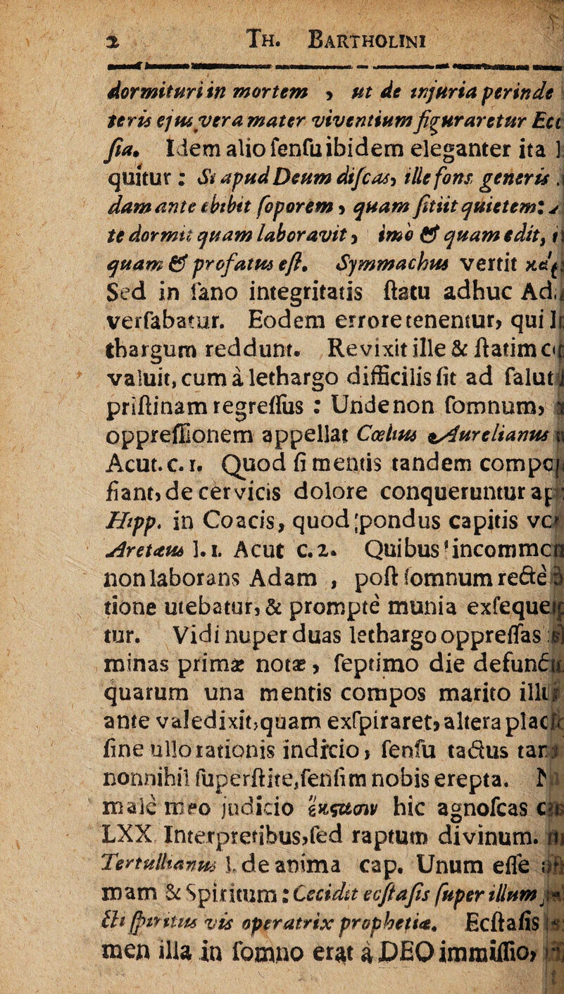 - i ■■■■rfl I llf i ■ ■ .1 ■- ... ■I.I,. dormituri in mortem > ut de injuria perinde ter U ejtuvera mater viventium figuraretur Ea fia. Idem alio fenfuibidem eleganter ita ] quitur ; St apud Deum difcas, ille fons, generis .1 dam ante ebtbtt foporem , quam fitiit quietem: j te dor mu quam laboravit , imo & quam edit> 1 \ quam & profatus efi• Symmachus vertit xajj Sed in fano integritatis flatu adhuc Ad,* verfabatur. Eodem errore tenentur, qui Ir thargum reddunt. Revixit ille & flatim c<f valuit, cum a lethargo difficilis fit ad falut j priftinam regreffus : Undenon fomnum, | oppreffionem appellat Codins Aurelianus | Acut.c. 1. Quod fi mentis tandem compq; fiant, de cervicis dolore conqueruntur ap: Hipp. in Cozcis, quod;pondus capitis vc* Aretaus l.i. Acut c.2. Quibus*incommcn nonlaborans Adam , poft iomnumrede 5 tione utebatur, & prompte munia exfequetp tur. Vidi nuper duas lethargo oppreffas i) minas primae notae, feptimo die defundi quarum una mentis compos marito illtjr ante valedixinquam exfpiraret, altera placfc fine ullo rationis indicio, fenfu tadus tari nonnihil fuperftite,fenfim nobis erepta. K male meo judicio ws&<nv hic agnofeas cie LXX Interpretibus,fed raptum divinum, m Tertullianus l de anima cap. Unum efle oft mam 5c Spiritum: Cecidit ecftafis fuper illum ^ tlifjtntm vis operatrix prophetia» Ecftafis \s: men illa in fomno erat a JDEO imraiflio, 3