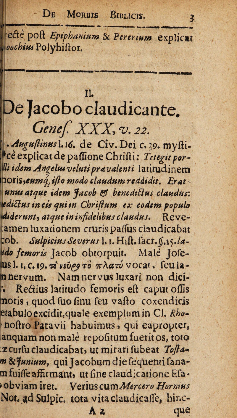 | /ede poft Epiphaniam & Pentium explicat .,jioochim Polyhirtor. il II. De Jacobo claudicante. Genef XXX, <v. 22. .Augufiinus\.\6. de Civ.Dei c.29. myfti- •►ce explicat de paffione Chrifti: Tntgitpor- Wt idem Angelus v elutiprav alent i latitudinem poris>*#*#^ ifto modo claudum reddidit. Erat - | unus atque idem Jacob & benedttlus claudus: 1editius meis quim Chrifium ex eodem populo diderunty atque in infidelibus claudus. Re ve- famen luxationem cruris patfus claudicabat ob. Sulpicius Severus 1.1. Hift. facr.^af./tf- do femoris Jacob obtorpuit. Male Jofe- sl.i«c.i9.vtivsvgfTQ ttAcctz; vocat, feu la¬ to nervum. Nam nervus luxari non dici- Redius latitudo femoris eft caput offis moris, quod fuo finu feu vafto coxendicis !etabuloexcidit,quale exemplum in Cl. Rho~ I* noftro Patavii habuimus? qui eapropter, anquam non male repofitum fuerit os, toto •scurfu claudicabat? ut mirari fubeat Tofta- « funium? qui Jacobum die fequenti fana- mfuiffe affirmant? ut fine claudicatione Efa- > obviam iret. Verius csimMercero Hornius Not. Sulpic. tota vita claudicafle, hinc- A a que