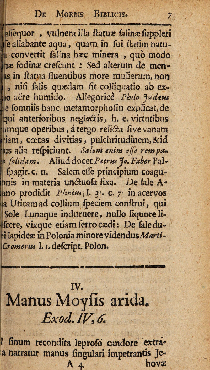 Te allabante aqua, quam in fui ftatim natu- h convertit falma hsec minera , quo modo jias fodina crefcunt ; Sed alterum de men- rs in ftatua fluentibus more mulierum, non , nifl falis quasdam fit colliqaatio ab ex~ «o aere humido. Allegorice Philo ^datu ia fomniis hanc metamorphofin explicande qui anterioribus negle&is, h. e. virtutibus amque operibus, a tergo reli&a fi ve vanam *iam, coecas divitias, pulchritudinem, & id lus alia refpiciunt. Salem enim ejfe rempa* * f'olidam• Aliud docet Petrus Jo.FaherTzU fpagir. c. n. Salem efle principium coagu- pnis in materia un&uofa fixa. De fale A* ano prodidit Plinius x I. c. 7* in acervos ia Uticamad collium fpeciem conftrui, qui Sole Lunaque induruere, nullo liquore Ii- fcere, vixque etiam ferro caedi: De faledu- ii lapideae in Polonia minore videndus Marti- {Cromerus 1.1. defcript. Polon. XV. Manus Moyfis arida. Exod. IVi 6. * I • • ! finum recondita leprofo candore extra* ta narratur manus fingulari impetrantis Je- A 4. hovas