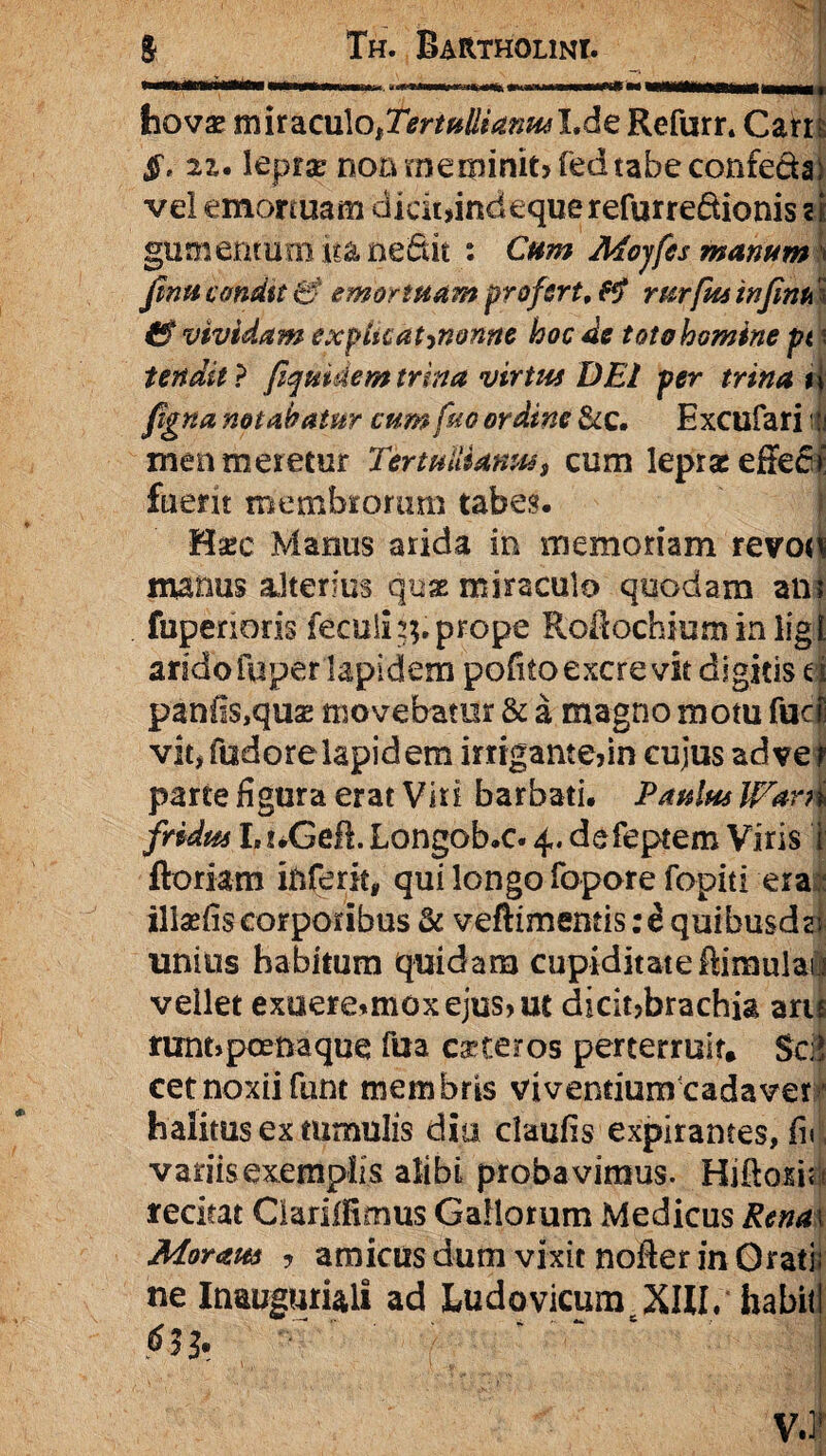 hovae miraculO|T^»/to^Lde Refurn Cam $, 21. lepras non meminit» fed tabe confectae vel emortuam dicit >indequerefurre&ionis ii gumentum ita ne&it : Cum Mojfes manum fmu condtt & emortuam profert, rurfm infim \ & vividam explkat^nonne hoc de toto homine pt \ tendit} fiquidemtrina virtus DEI per trina u figna notabatur cum fro ordine Scc. Excufari i| men meretur Tertullianus, cum lepras effert fuent membrorum tabes. Hasc Manus arida in memoriam revo«^ manus alterius quae miraculo quodam alii fuperioris fecuihp prope Roftochium in ligt andofuper lapidem pofitoexcrevit digitis d panfi$,qua; movebatur & a magno motu fudi vit, fudore lapidem irngame>in cujus ad ve t parte figura erat Viri barbati. Paulus Warh fridus I.trGeft. Longob.c. 4. defeptem Viris i floriam iftferit, qui longo fopore fopiti era iliadis corporibus & veftimentis: i quibusdst unius habitum quidam cupiditate flimulau vellet exuere*moxejus>ut dicitjbrachia aru mnt»poetiaque fua ceteros perterruit. Sed cetnoxii fiint membris vivendum cadaver • halitus ex tumulis dio claufis expirames, fu variis exemplis alibi proba vimus. Hiftosiu recitat Clarilfimus Gallorum Medicus Rena\ Moram ? amicus dum vixit nofter in Orati; ne Inauguriali ad Ludovicum XIII. habili