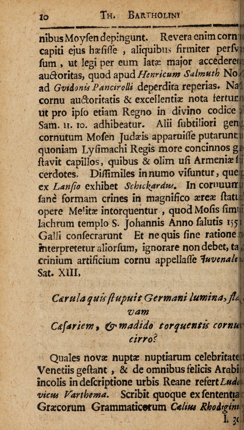 IO nibus Moyfen depingunt. Revera enim corn is capiti ejus hsefifTe , aliquibus firmiter perfvi: fum , ut legi per eum latas major accedereii au&oritas, quod apudHenricum Salmuth No* ad Gvi&onis Pancirolli deperdita reperias. Nal cornu audoritatis & excellentiae nota fertunii ut pro ipfo etiam Regno in divino codice |i Sam. ii. io. adhibeatur. Alii fubtiiiori gen ^ cornutum Mofen Judaeis apparuifle putarunt n quoniam Lyfimachi Regis more concinnos gg flavit capillos, quibus & olim ufi Armenia^ cerdotes. Diflimiles in numo vifuntur, que| ex Lanfio exhibet Schtckardut* In cornuuiTU fane formam crines in magnifico aereas ftatil opere Mefitas intorquentur , quodMofis fimm lachrum templo S. Johannis Annofalutis 155e Galli confecrarunt Et nequis fine ratione | interpretetur aliorfum, ignorare non debet, ta | crinium artificium cornu appellafie juvenale & Sat. XIII, C&rula quisflupuit Germani luminay vam C&fariem , & madido torquentis cornm cirro? Quales novae nuptae nuptiarum celebritatem Venedis geftant, & de omnibus felicis Arabi incolis indefcriptione urbis Reane refert Ludi vicus Farthema. Scribit quoque exfententia Graecorum Grammaticorum C<elm Rhodtgim l j