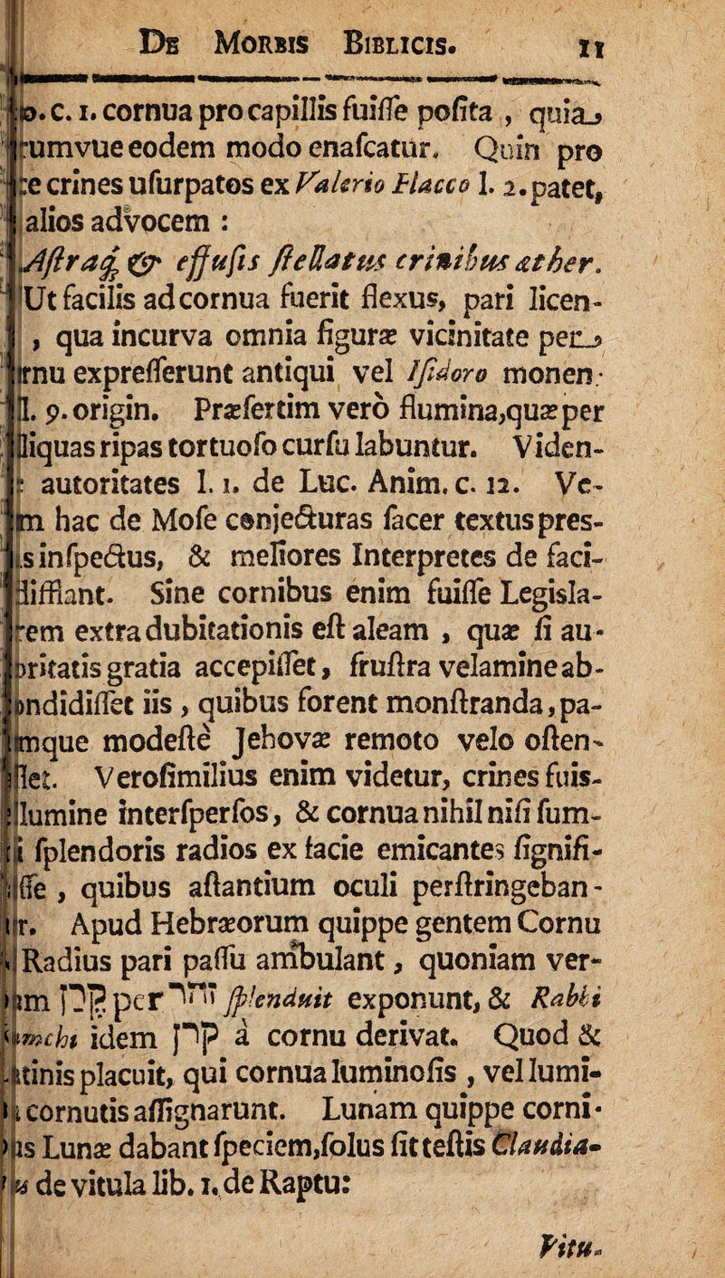 : o. c. i. cornua pro capillis fuifle pofita , quiaj tumvue eodem modo enafcatur, Quin pro :e crines ufurpatos ex Valerio Flacco 1.2.patet, alios advocem : .Afiratf & efjufis fiellatus crinibus <zther. Ut facilis ad cornua fuerit flexus, pari licen- qua incurva omnia figura? vicinitate pen_3 irnu exprefferunt antiqui vel Ifidoro monen ¬ ti. 9. origin. Pra?fertim vero flumina,qua?per lliquas ripas tor tuofo curfu Iabuntur. V iden- autoritates 1.i. de Luc. Anim. c. 12. Ve- m hac de Mofe conje&uras facer textus pres- sinfpe&us, & meliores Interpretes de faci- jliffiant. Sine cornibus enim fuiffe Legisla- rem extra dubitationis eft aleam , qua? fi au- Dricatis gratia accepiflet, fruftra velamine ab - jmdidiflet iis, quibus forent monftranda,pa- ^ue modefte Jehova? remoto velo often- Verofimilius enim videtur, crines fuis- lllumine interfperfos, & cornua nihil nififum- ii fplendoris radios ex facie emicantes fignifi- jjffe , quibus aflantium oculi perflringeban- ik Apud Hebraeorum quippe gentem Cornu «Radius pari paflu ambulant, quoniam ver* >jun D]?per^ * Jftknduit exponunt, & Rabii Amcht idem pp a cornu derivat. Quod & itinis placuit, qui cornua luminofis , vel lumi¬ ni cornutisaffignarunt. Lunam quippe corni* > is Lunae dabant fpeciem,foIus fitteflis Claudia- f u de vitula lib. 1. de Raptu: Ritu
