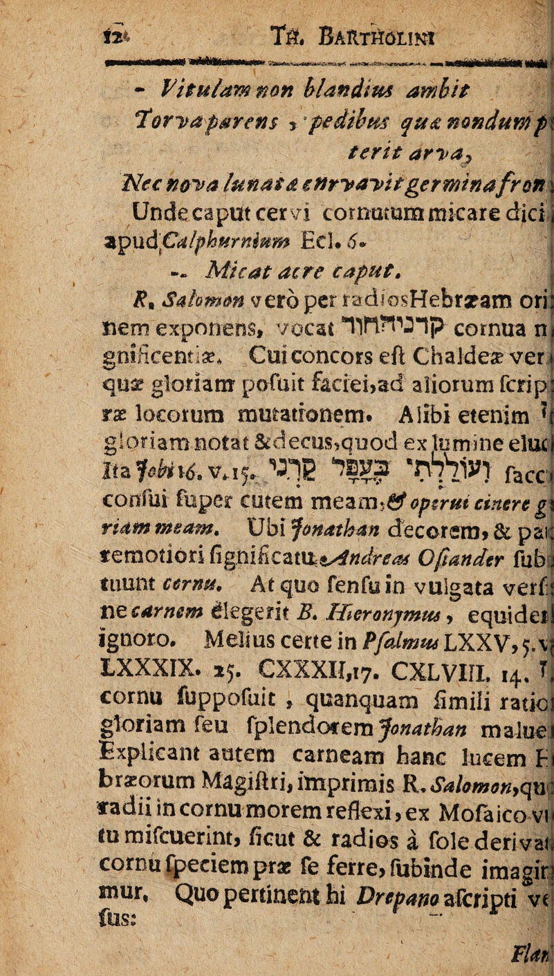 - Vitulam non blandius ambit Horva parens , pedibus qua nondum p terit arva) Nec n&va lunata curvavit germinafron Unde caput cer vi comatum micare dici apud'pdlphurninm Ecl* 6* — Micat acre caput. Rn Salomon vero per radiosHehratam ori nem exponens, vocat nflWlp cornua n gnificentise* Cui concors eft Chaidea? ver qnse gloriam pofuit faciei,ad aliorum fcrip rx locorum mutationem. Alibi etenim * gloriam notat &deetis,quod ex lumine elue ltzfybi\6.v^* VIS facc confui fuper cutem meam$£f operui cinere g ridm meam. Ubi Jonatban decorem, & par remotiori CignifiCzm&^ndreas Opander fub tuum ccrnu, At quo fenfuin vulgata verf: ne carnem elegerit E. Hieronymus, equider ignoro. Melius certe in Pfatmus LXXV, LXXXIX. 25. CXXXII,i7. CXLVIIL 14. T cornu fuppofuit , qcanquam iimili ratio gloriam feu fpleftdotemjonathan malue Explicant autem carneam hanc lucem F brzorum Magiftri, imprimis R, Salomon,qu fadii in cornu morem reflexi, ex Mofaico vi tu mifcuerint, ficut & radios a folederival cornu fpeciem prae fe ferre, fubinde imagir swur, Quo pertinent hi Drepano afcjripti vt fus: r Fiat