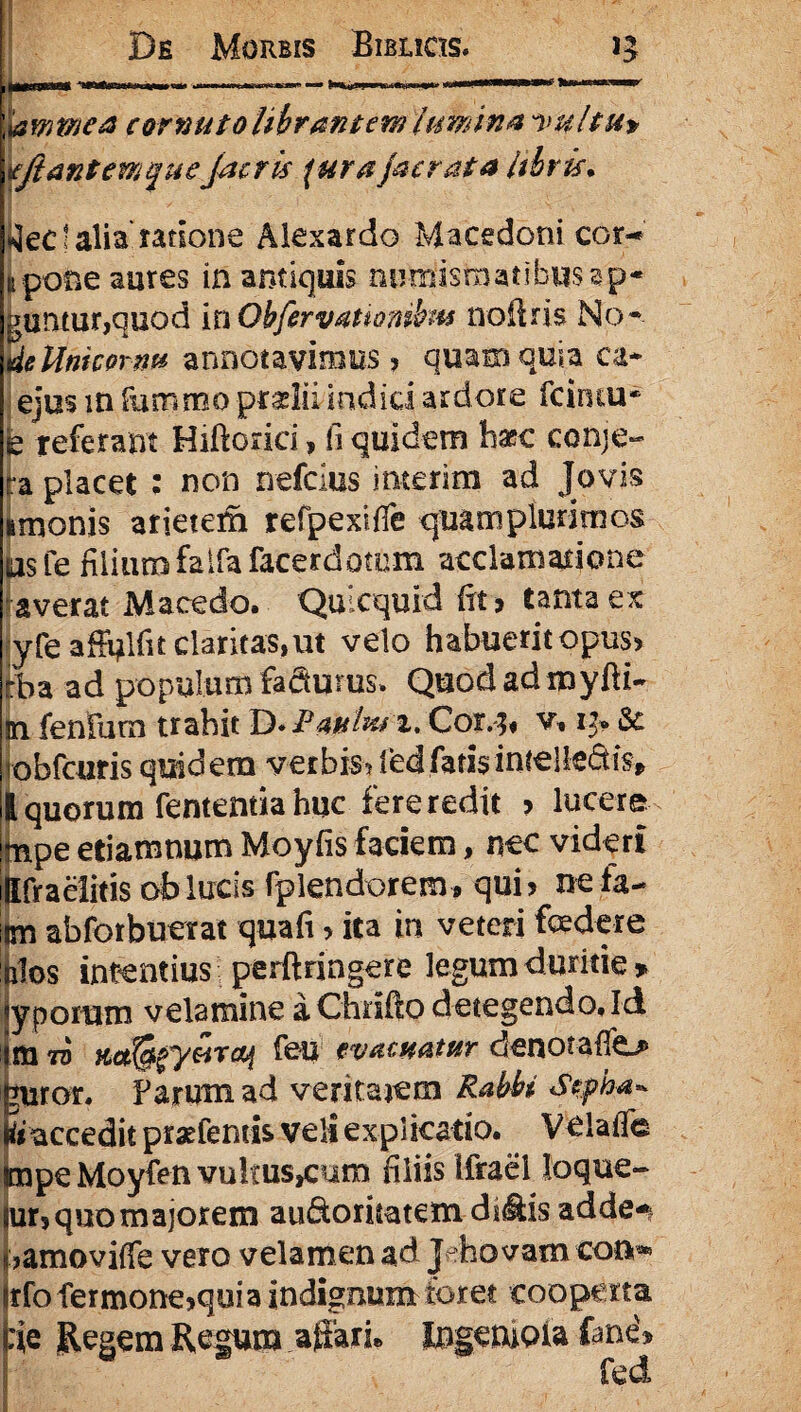 HI IBp^v ., lamtnca cornuto librant em lumina 'Vpltu* tfftantemque Jacris \ura jacrata libris. tfec t alia ratione Alexardo Macedoni cor-* upofie aures in antiquis numismatibus sp¬ uuntur,quod itiObfervattombm noftris No* deUnicprm annotavimus > quam quia ca* ejusmfumrnopradiiIndidardore fciruu* k referant Hiftorici, fi quidem haec conje- ra placet : non nefcius interim ad Jovis imonis arietem refpexifie quamplurimos psfe filium faifafacerdomm acclamatione averat Macedo. Quicquid fit> tanta ex yfe afFolfit claricas,ut velo habuerit opus> tha ad populum fadums. Quod ad myfti- jn fenfurn trahit D* Pauiurx, Cor.3* v» 13» 8c obfcuris quidem verbis* fed fatis intelle&is* l quorum fentemia huc fere redit ? lucere npe etiamnum Moyfis faciem, nec videri Ifraeiitis ab lucis fplendorem , qui> nefa- m abforbuerat quafi > ita in veteri foedere ilos intentius perftringere legum duritie» yporam velamine a Chrifto detegendo. Id m to m^yarcq feu evacuatur denorafio uror. Farum. ad ventarem Rabbi Sepha* faccedit prariemis veli explicatio. VelalTe npeMoyfen vultus^um filiis ifrael loque- ir, quo majorem au&oruatem dslfe adde*, iamoviffe vero velamen ad Jefaovam con*» :fo fermone^qui a indignum foret cooperta ie Regem Regum affari* Ingeniola fane'* fed