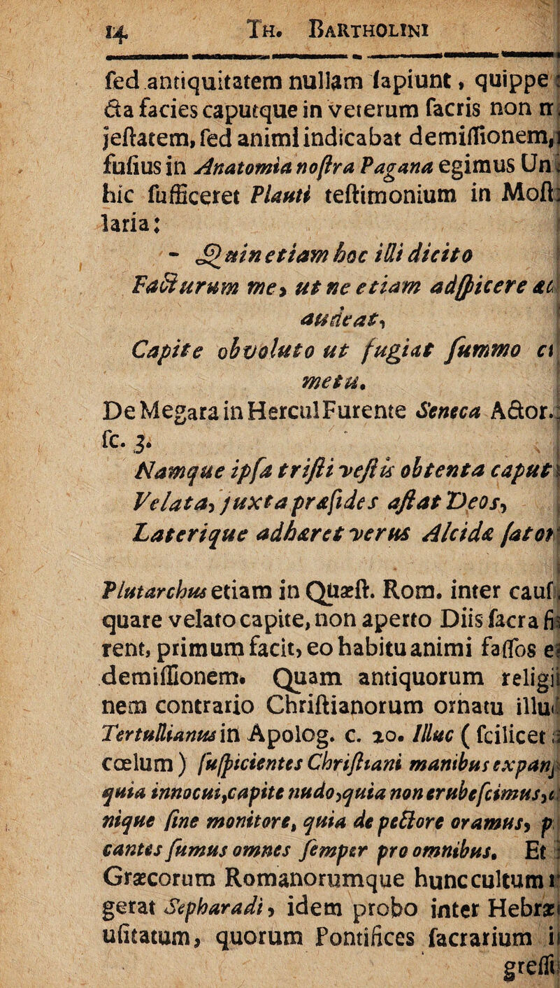 n fed antiquitatem nullam lapiunt, quippe : da facies caputque in veterum facris non rr jeftacem,fed animi indicabat demiflTionem,] fufius in Artat omia no (Ira Pagana egimus Un * hic fufficeret Plauti teftimonium in Moft: laria; - £ mn etiam hoc i Hi dicito Tacturum mey ut ne etiam adfpicere ac audeat, Capite obvoluto ut fugiat fummo a metu. De Megara in HercuiFurente Seneca Ador.: fc. 2. . * \ • Namque ipfa trifti veftu obtenta caput t Velata, juxta prafides aftatDeos, Laterique adh&ret verus Alcida fatot Plutarchus etiam in QUseft. Rom. inter cauf, quare velato capite, non aperto Diis facra fi: rent, primum facit, eo habitu animi faflbs e? demiflionem. Quam antiquorum religii nem contrario Chriftianorum ornatu illu<i Tertullianus in Apolog. c. ao. Illuc ( fcilicet ii coelum) fufpicientesChrijhani manibusexparij quia innocuifCapite nudo,quia non erube[cimus,c nique fme monitore, quia de pettore oramus, p cantes fumus omnes fimper pro omnibus. Et Graecorum Romanorumque hunccultumi gerat Sepharadi, idem probo inter Hebraei uiitatum, quorum Pontifices facrarium ii greflt