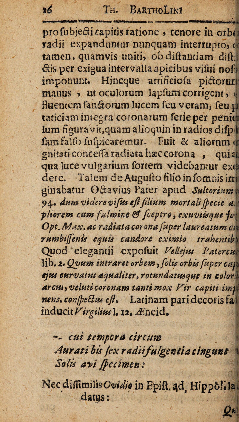 ■I i ■III-«I«1WWI K«HnWMlM« «ewm n. I, I ' 1 Ti^Tiii nf ■ ji pro fubjedi capitis ratione * tenore in orbr radji expanduntur nunquam interrupta* <| tamen» quamvis uniti* obdiftamiam dift i dis per exigua intervalla apicibus vifui noo imponunt. Hincque anificiofa pi&orurr manus > ut oculorum lapfum corrigent > «j fiuentem fandorum lucem feu veram, feu m taticiam integra coronarum ferieper penia lum figura vit3quam alioquin in radios dilpil famfalfo infpicaremur. Fuit & aliornm <r gnitati concefia radiata hsec corona , qui <i qua luce vulgarium fortem videbamur ex<4 der e. Talem de Augufto filio in fomnis in| ginabatur O da vius Pater apud Suit ortum 4 94,. dum videre vifits eftfilium mortali fpecie a pIterem cum fulmint & fceptre^ exuviisque jo\ Opt.Afax„ ac radiata corona fu per laureatum a * rumbijfenis equis candore eximio trahenttbx Quod elegantii expofuit Vellejus Fatercu? lib. a. Qvum intraret orbem, folis orbis fuper cap ejus curvatus aqualiter, rotundatusque in colori arcus-) ve luti coronam tanti mox Vir capiti imm nens. con[pe£hu eft. Latinam pari decoris fai inducit Virgilim 1, n. JSneid. -- cui tempora circum Aurati bis fex radiifulgentia cingunt I Solis avi fftecimen: Nec diffimilisC^V//* in Epift, %dt Hipp&^la, datp: