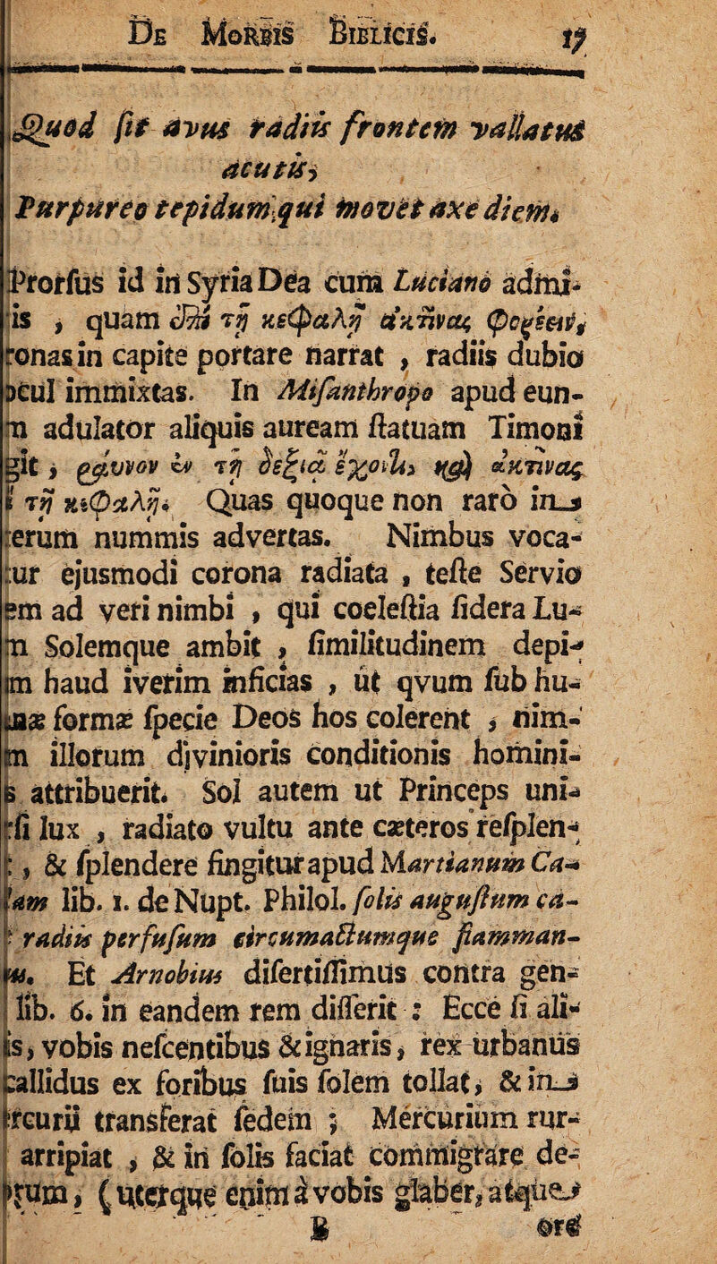 Quod fit avus tadiis frontem vallatu# acutisi Purpureo tepidum qui movet axe diem* rorfus id iri Syria De a cum Ladano admi- is , quam IRi rjj xsCpaAfl Uxtivcu, (pc fmvt ronas in capite portare narrat , radiis dubio DCuI immixtas. In Mifanthropo apudeun- m adulator aliquis auream flatuam Timoni git > gpvvov cv tji hfycl £%ovU> dxmag I t? Ki<pctAyji Quas quoque non raro izu erum nummis advertas. Nimbus voca- ::ur ejusmodi corona radiata , tefte Servio em ad veri nimbi > qui coelefiia fidera Lu«* tn Solemque ambit , fimilitudinem depi-* Ci haud iverim inficias , ut qvum fub hu- x formse foecie Deos hos colerent * nim- m illorum divinioris conditionis homini- attribuerit Sol autem ut Princeps uni-* :fi lux , radiato vultu ante caeteros re/plen* L & fplendere fingiturapudM^rr^^^C^ tam lib. i. de Nupt. Philol. fotu auguflum cd- ? radii* perfufum eircumaBumque fiamman- Et Amobito difertifiimus contra gen- lib. 6. in eandem rem differit ; Ecce fi ali¬ is , vobis nefcentibus & ignaris, rex urbanus Callidus ex foribus fuis folern tollat > &in_s ircurii transferat fedem ; Mercurium rur- arripiat , & iri folis faciat commigrare de- >jum, (uter que enim a vobis glaber* atqte> 1 #r^ i'.