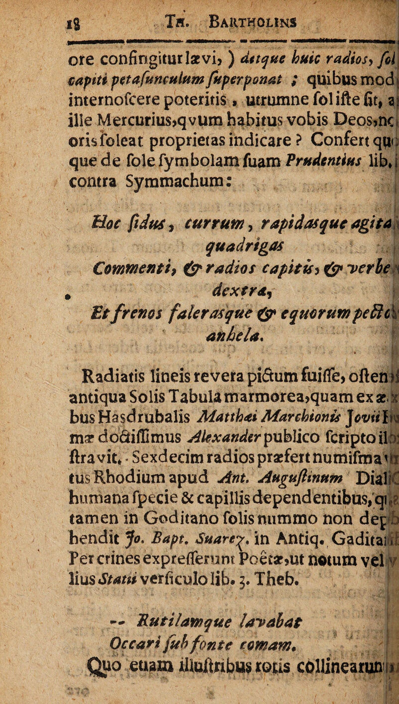 Hi MIMMNaMI HMHMNHH MMHMMNl ; ore confingitur Ise vi> ) radios > foi capiti petafimculum fuperponat ; quibus modi internofcere poteritis, utrumne fol ifte fit, ai ille Mercurius,qvum habitus vobis Deos,nc. orisfoleat proprietas indicare ? Confert qu<; que de folefymbolamfuam Prudentius lib»i contra Symmachum; [ • ; * - Hoc fidus, currum, rapidas que agita quadrigas Commenti, & radios capitis> & verbe , dextra. Et frenos faler asque & equorum pe Hei anhela. Radiatis lineis revera piitum fuifle, oftemi antiqua Solis Tabula marmorea,quam ex se. x busHasdrubalis Matthai Marchionis Jeviilw ma? do&iffimus publico feriptoib: ftravit* • Sexdecim radios praefert numifmai tus Rhodium apud Ant. Auguftinttm Diali humana fpecie & capillis dependentibus, qi i? tamen in Goditano folis nummo non depb hendit Jo. Bapt. Suare^ in Antiq. Gaditai Per crines expreflemnt Poetarent notum vel lius^mverficulolib*^ Theb. ^ — Butilamque lavabat Occari fub fonte romam. Quo etiam lUuitabus rotis cbllinearunija i