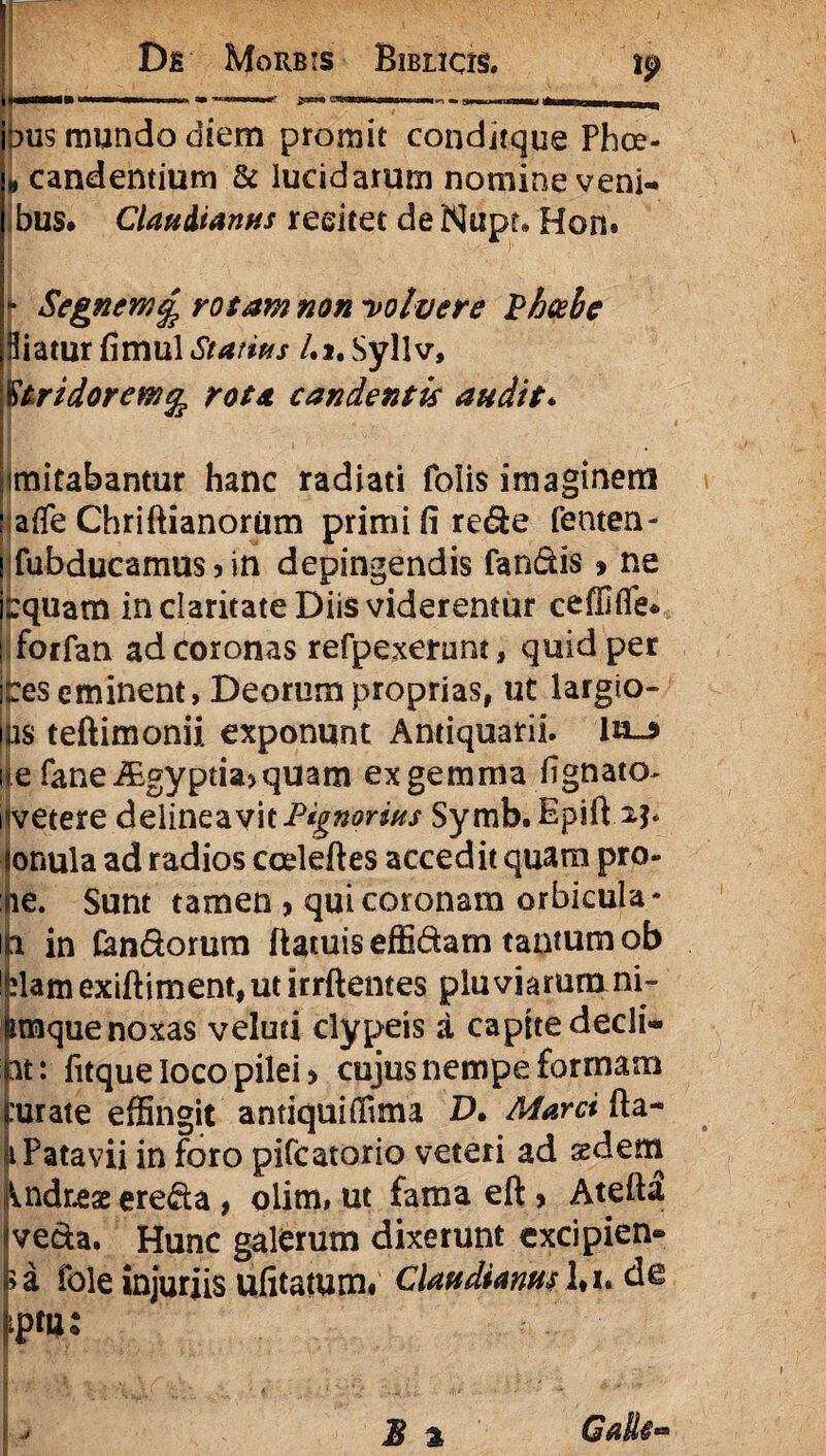 r *“** - aWM“^',na' +mmj ■ ■■■ ■■■■■ m dus mundo diem promit conditque Phce- „ candentium & lucidarum nomine veni¬ bus. Claudianus reeitet de Nupr* Hon. j* Segnem £ rotam non -volvere Vheebe Hiatur fimul Statius /•>. Syllv, §tridorew% rota candentis audit. imitabantur hanc radiati folis imaginem ■afle Chriftianoriim primi fi refle fenten- fubducamus 5 in depingendis fandis» ne fcquam in claritate Diis viderentur ceffifle* forfan ad coronas refpexemnt, quid per Reseminent, Deorum proprias, ut largio- ps teftimonii exponunt Antiquarii. ln_$ ile faneiEgyptia>quam ex gemma lignato- i vetere delineavit Pignorius Symb.Epift^p onula ad radios coeleftes accedit quam pro- re. Sunt tamen > qui coronam orbicula¬ ti in Candorum ftatuiseffidam tantum ob damexiftiment,ut irrftentes pluviarum ni- imque noxas veluti clypeis a capite decli- nt: fitque loco pilei > cujus nempe formam rurate effingit antiquiffima D. Marci fia- 1 Patavii in foro pifcatorio veteri ad sedem ^ndres ereda , olim, ut fama eft, Atefta «veda. Hunc galerum dixerunt excipien® j>a fole injuriis ufitatum» Claudianus l*i. de Im*'