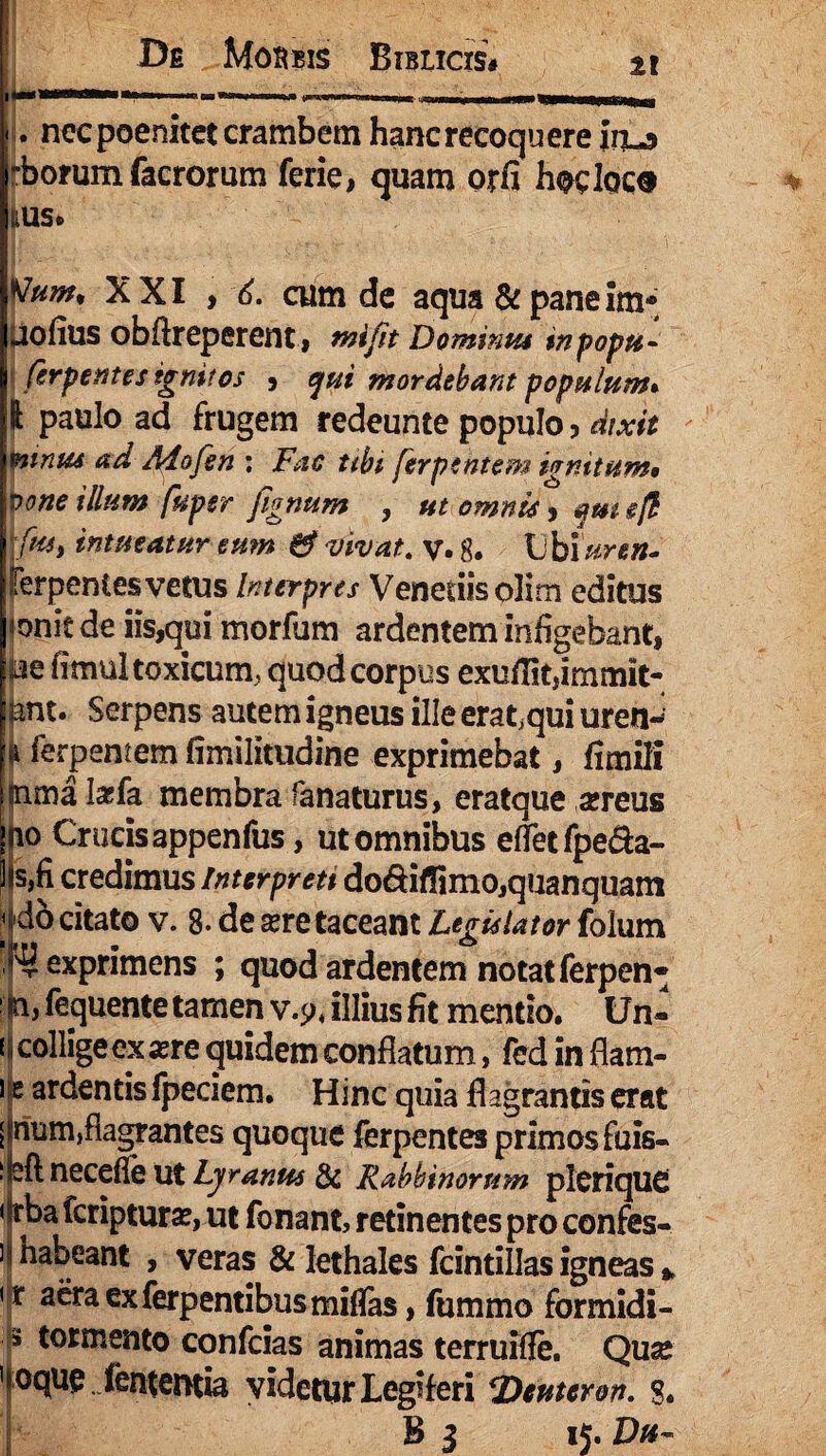 j. necpoenitetcrambem hanc recoquere inu» -borum facrorum ferie, quam orfi hoclocs IlUS. %Jum% XXI > 6. cum de aqua & pane im* uofius obftreperent , miftt Dominus tnpopu- ferpemes ignitos , qui mordebant populum* 1 paulo ad frugem redeunte populo , dixit mtnus ad Adofen ; Fac ubi ferpehtem ivnitum* xtone illum fupsr fignum , ut omnis ;fiu, intueatur eum & vivat, v. g. Ubiiiren- lerpentes vetus Interpres Veneriis olirn editus «onitde iis,qui morfum ardentem infigebant, m fimul toxicum, quod corpus exuffitjimmit- |ant. Serpens autem igneus ille erat.qui uren- i ferpemem fimilitudine exprimebat, fimili (nma Iaefa membra fanaturus, eratque «reus ino Crucisappenfus, ut omnibus efletfpe&a- I s,fi credimus Interpreti do&iffimo,quanquam < do citato v. 8- de sere taceant Legislator foium ^exprimens ; quod ardentem notatferpen* ' fay fequente tamen v.$>, illius fit mentio. Un¬ ii collige ex «re quidem conflatum, fed in fiam- ) e ardentis fpeciem. Hinc quia flagrantis erat [ num,flagrantes quoque ferpentes primos fuis- i eft necefie ut Lyanus & Rabbinontm pleriquO •Irba fcriptur«, ut fonant, retinentes pro confes- ] habeant , veras & lethales fcintillas igneas , < r aera exferpentibusmiffas, fummo formidi- s tormento confcias animas terruiffe. Qu« 'ioque fententia videtur Legiferi *Deuteron. 8« B i 15. Du~