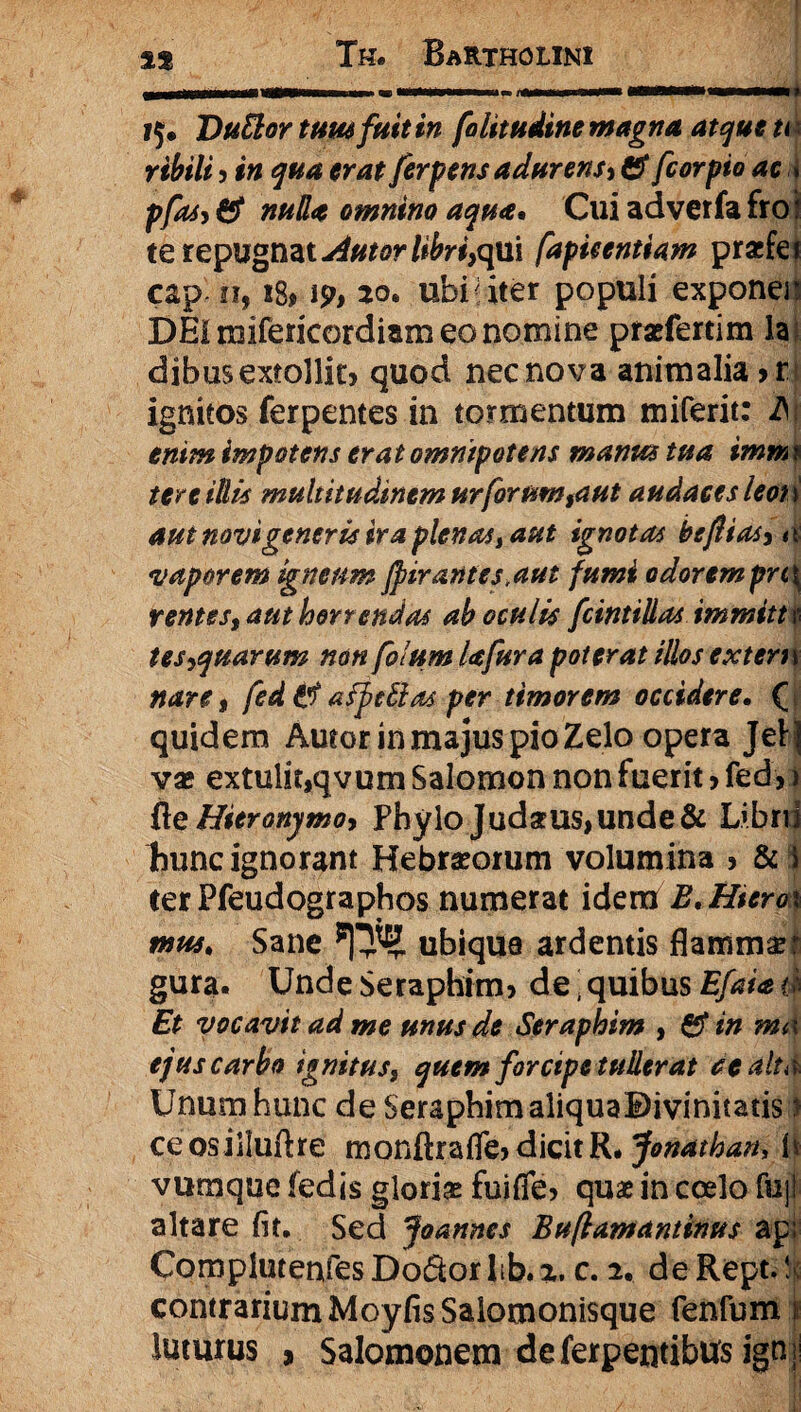 ?$• DuElor tum fuit in folitudine magna atque n i ribili ? #« ferpens adurens* & fcorpio ac * pfas* 6? omnino aqua* Cui adverfa fro i te repugnat afutor libri,qui fdpieentiam pracfei cap n, 18, ip, 20. ubi uter populi exponer DEI mifericordiam eo nomine praefertim la dibus extollit? quod nec nova animalia ?r ignitos ferpentes in tormentum miferit: 2Vt enim impotens erat omnipotens manus tua imm \ tere illis multitudinem urforum,aut audaces leoi \ aut novi generis ira plenas t aut ignotas beflias*a vaporem igneum Jpir antes,aut fumi odorempn\ ventes, aut horrendas ab oculis fcintillas immitt n tes*quarum non folum Ufura poterat illos extern nare 9 fed ii afpcftas per timorem occidere. ( quidem Autor in majus pio Zelo opera Jeij vas extulit9qvum Salomon non fuerit ? fed?) fie Hieronymo* Phylo Judarus,unde& Libnl Bunc ignorant Hebraeorum volumina ? & \ ter Pfeudographos numerat idem E. Hiem mus. Sane ubique ardentis flammas r gura. Unde Seraphim? de; quibus Efaia 4 Et vocavit ad me unus de Seraphim , £f in ma ejus carbo ignitus, quem forcipe tullerat se alta Unum hunc de Seraphim aliquaDivinitatis i ceosilluftre monftrafle?dicitR. Jonathan, Is vumque fedis gloriae fuifie? quae in coelo fuj| altare fit. Sed Joannes Buflamantinus api ComplutenfesDo&orlib.*. c. 2. deRept.!; contrarium MoyfisSalomonisque fenfum 1 luturus , Salomonem deferpentibus igni!