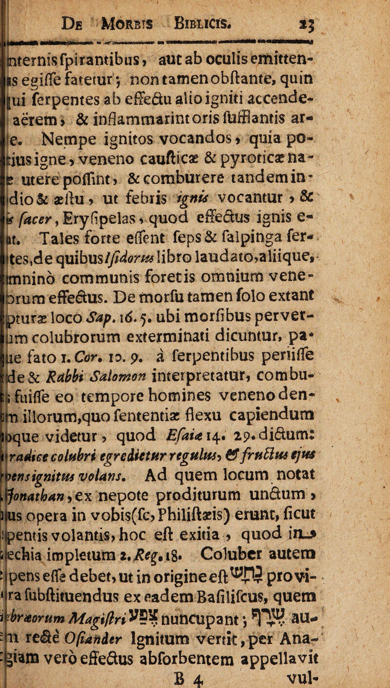 internis fpirantibus , aut ab oculis emitten- is egifle fatetur *, non tamen obftante, quin |ui ferpentes ab efledu alio igniti accende- aerern > & inflammarim oris fufflantis ar- (e. Nempe ignitos vocandos , quia po- dus igne > veneno caufticas &pyroticae na~ utere poflint, & comburere tandem in- sdio&asflu, ut febris ignis vocantur k {acer, Ery flpelas , quod efie&us ignis e- ftt. Tales forte eflent feps& falpinga fer* ites,de q&ibxasifidorpts libro laudato,aliique, irnnino communis foretis omnium vene- Drum effedus. De morfu tamen folo extane pturae loco $ap> 16.5. ubi morflbus perver- am colubrorum exterminati dicuntur, pa- iie fato 1. Cor. 10.9. a ferpentibus penifle de& Rabbi Salomon interpretatur, combu- ifuiffe eo tempore homines veneno den- m illorum,quo fententise flexu capiendum bque videtur ? quod EfaU 14. 2p,didum: \rad%eecolubri egredietur regulm &fruttus ejus vens ignitus volans. Ad quem locum notat Jonathan ,ex nepote proditurum undum > |us opera in vobis(fc>Fhiliftseis) erunt, ficut «pentis volantis, hoc eft exitia , quod in^ lechia impletum 2.^.1 g. Coluber autem apens effe debet, ut in origine eft^-PJ pro vi- ira fubftituendus ex eadem Bafilifcus, quem UrsorumMagtflri^5^nuncupant*, Ti rede Ofiander Ignitum vertit, per Ana- |iam vero effedus abforbentem appellavit