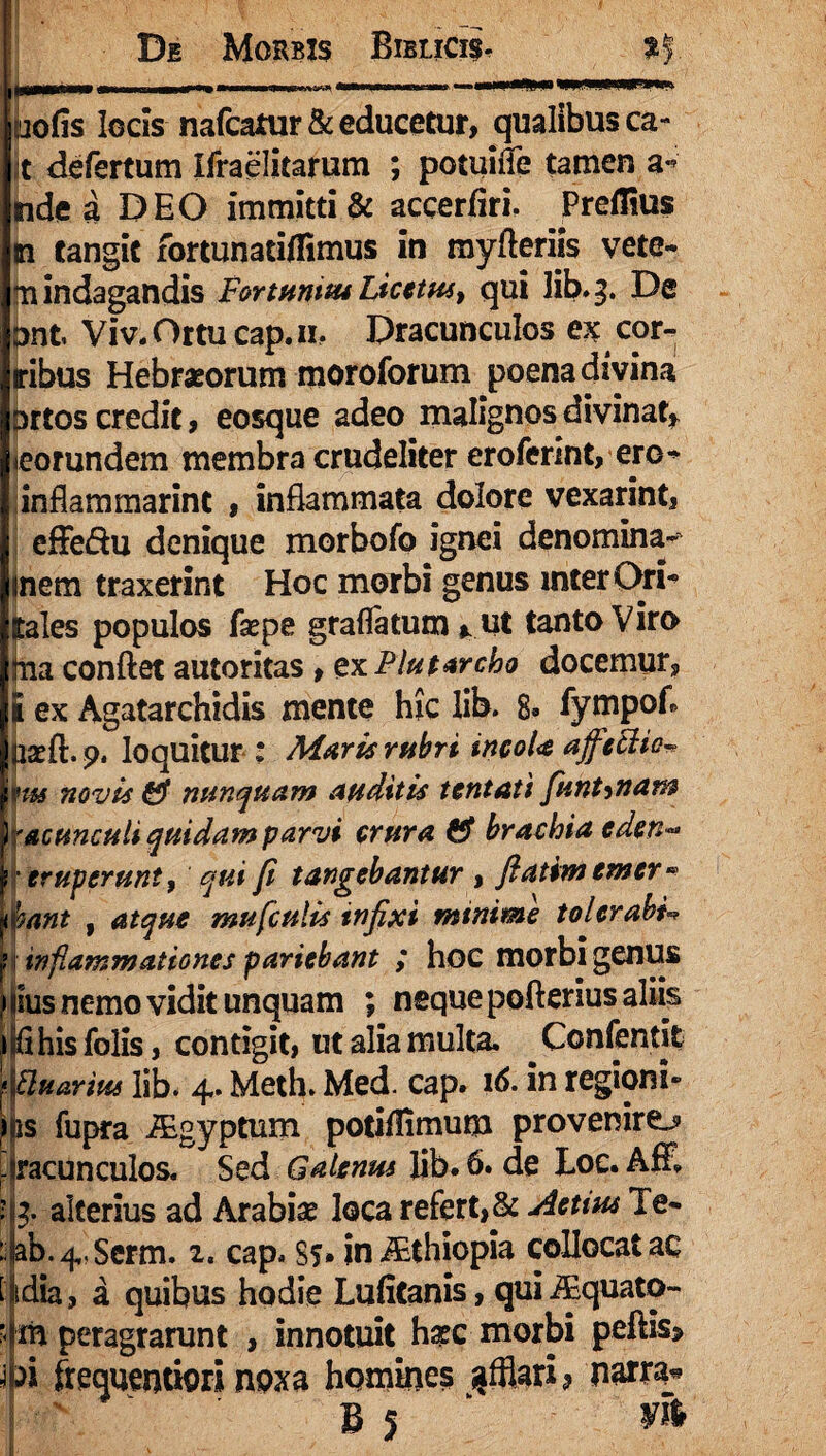 iiiT» i».» □ofis locis nafcatur& educetur, qualibusca- t defertum Ifraelitarum ; potuidfe tamen a- nde a DEO immittis accerfiri. Preflius n tangit fortunatiflimus in myfteriis vete- 3U indagandis FortuniusLicetus, qui lib. 3. De ont Viv. Ottu cap. ih Dracunculos ex cor¬ nibus Hebraeorum moroforum poena divina ortos credit , eosque adeo malignos divinat* «eorundem membra crudeliter eroferint, ero* inflam marine , inflammata dolore vexarint, effedu denique morbofo ignei denomina- anem traxerint Hoc morbi genus inter Ori- (tales populos fsepe gradatum * ut tanto Viro bia conflet autoritas * ex Flutar eho docemur, I ex Agatarchidis mente hic lib. 8» fympofl Siaeft. 9. loquitur : Maris rfibri tncoU affetlio» ms novis & nunquam auditis tentati funt^nam Wacunculi quidam parvi crura & brachia eden*» ■eruperunt, qui fi tangebantur , fi atim cmer* pant , atque mu ficulis infixi minime tolerabis inflammationes pariebant ; hoc morbi genus ius nemo vidit unquam ; neque pofterius aliis flhis folis, contigit, ut alia multa. Confentit ttuarius lib. 4. Meth. Med. cap» 16- in regioni» \s fupra iEgyptum potifflmum provenire^ racunculos. Sed Galenus lib. 6. de Loe. Aff, 4 alterius ad Arabia: loca refert, & Actius Te- ab.^.Serm. i. cap» Ss» in JEthiopia collocatae idia, a quibus hodie Lufitanis, qui iEquato- m peragrarunt , innotuit haec morbi peftis> n frequentiori noxa homines sufflari* narra. BJ