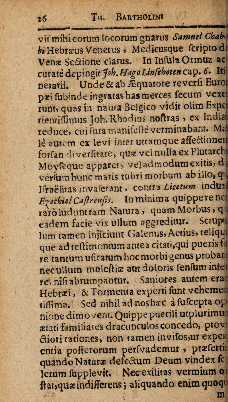 u 11 iif 1 ■ 11 n~~* ' mi 1.- ■ mp-ti -tt n— — i-'—n' 11 1 vit mihi eorum locorum gnarus Samaei Chah hiHebraeus Venetus > Medicusque fcriptodt Venae Sedione darus. In Infula Ormuz ac curate depingit^oh+TIagoLitifehetcn cap. 6• Iti nerarii. Unde & ab Aquatore reverfi Euroi paei fubinde ingratas has merces fecum vexe; runt» quas in nauta Belgico vidit olim Expcj rieritiffimus Joh.Rhodius noftras > ex Indiai reduce» cui furamanifefte verminabant* M<! le autem ex levi inter utramque affe&ioneii forfan djverfitate > qu^ vel nulla ex Flutarchi Moyfeque apparet* vel admodum exitis» di verfumhunc maris rubri morbum ab illo* Jfraelitas irivafetant * contra Licetum indmj Eyechtel Caflrenps, In minima quippe rena raro ludunt tam Natura» quam Morbus» q^ eadem facie vix ullum aggreditur. Scrupu lum tamen injiciunt Galenus» Aetius» reliqui que ad teftimonmm antea citati,qui pueris ft re tantum ulitatum hoc morbi genus probare nec ullum moleftise aut doloris fenfum inter re, nili abrumpantur. Saniores autem era: Hebrati, & Tormenta experti funt veherae# tiHima. Sed nihil ad nos haec afufceptaop nione dimovent. Quippe puerili mplurjmu* aetati familiares dracunculos concedo, prov) diori rationes» non tamen invifos»ur expeii entia pofterorum perfvademur» praeferri quando Naturas defedum Deum yindex fcj: lerum fupplevit. Nec exilitas vermium 01 ftat»quas indifferens 3 aliquando enim quoqv;