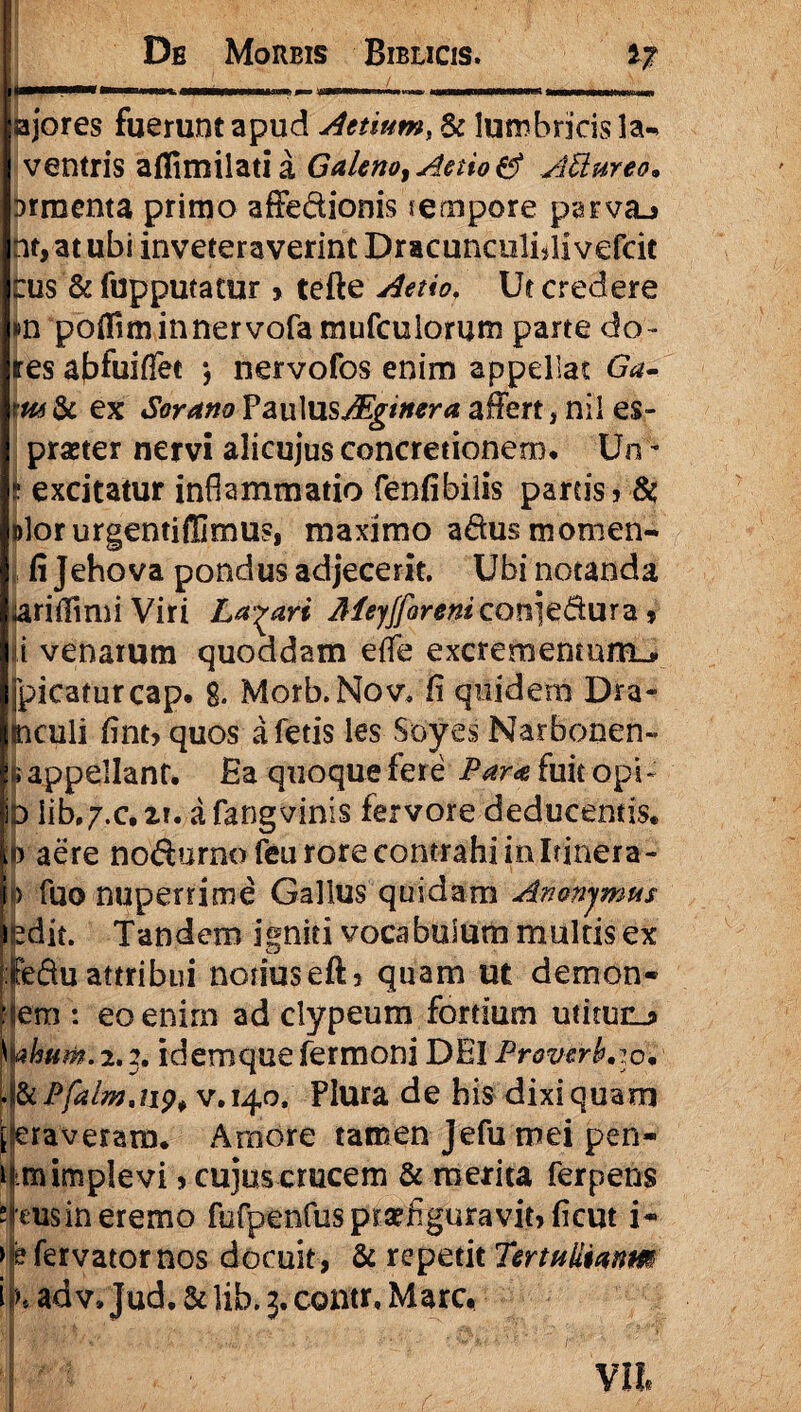 ajores fuerunt apud Attium, & lumbricis la- ventris aflimilatia Galeno, Attio & AUureo. Drracnta primo affe&ionis $ empore parva* nt,atubi inveteraverint Dracunciilidivefcit tus & fupputatur > tefte Attio, Ut credere »n polfiminnervofa mufculorum parte do- res abfuiflee *, nervofos enim appellat Ga- m & ex Sorano PaulusMginera afiert, nil es» praeter nervi alicujus concretionem* Un - t excitatur inflammatio fenfibilis parcis» & Dlorurgentiffimus, maximo adus momen- , fi Jehova pondus adjecerit. Ubi notanda arifiimiViri Labari Meyfforenicon^dixxx^» ii venarum quoddam effe excrementum-* E>icaturcap. 8. Morb.Nov. fi quidem Dra- culi fint» quos a fetis les Soyes Narbonen- ippellant. Ea quoque fere Para fuit opi - jD Iib»7.c, zi. a fangvinis fervore deducentis. :b aere nodurno feu rore contrahi in Itinera- i> fuo nuperrime Gallus quidam Amnjmus ledit. Tandem igniti vocabulum multis ex :JfeSu attribui notiuseft» quam ut demon- Hem : eo enim ad clypeum fortium utitunj» kahum. 2.2. idemquefermoni DEI Proverbio* Pjalm,iipf v. 140, Plura de bisdixiquam [-eraveram. Amore tamen Jefu mei pen¬ um implevi»cujus crucem & merita ferpens stcusin eremo fufpenfus praefiguravit» ficut i* > e fervator nos docuit, & repetit TertuUianm i h ad v. Jud. & lib, 3. contr, Mare,
