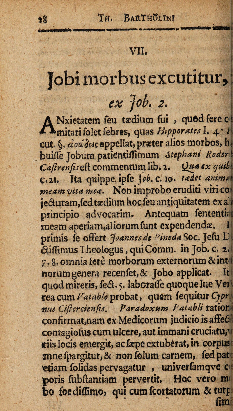 simouwaMiii' VII. Jobi morbus excutitur, ex Jok 2. ANxietatem feu tsedium fui , quod fere ot mitarifokt febres, quas Hipporates 1. 4’ i cut §, dcwS&s appellat, praeter alios morbos, h* buifie Jobum patientiflimum Stepham RodzrX Cdfirenfis eft commentum lib, 2. Qfi* ex | C.21. Ita quippe ipfe )ob. C. 10. tcedet animat meam vita mea. Non improbo eruditi viri co > jeduram,fed taedium hoc feu antiquitatem ex al t principio advocarim. Antequam fententia meam aperiam,aliorumfunt expendenda?. 1 primis fe offert Joannesde Pineda Soc. Jefu D|j diffimus Theologus, qui Comm. in Job. c y, 8. omnia fere morborum externorum & int<< nomm genera recenfet,& Jobo applicat. Ir quod mireris, fed.5. labcraffe quoque lue Ver^ Cea cum Vutablo probat, quam fequitur Cypr< nm Cifigrcienfu. Paradoxum Patabli ratiora confirmat,nam ex Medicorum judicio is affefi* contagiolus cum ulcere, aut immani cruciatu,v t iis locis emergit, acfsepe extuberat, in corpus 3mnefpargitur,& non folum carnem, fedpan 'etiam folidas pervagatur , univerfamqve c tooris fubftamiam pervertit. Hoc vero m Io foediflimo> qui cum fcortatorum & turp firn;
