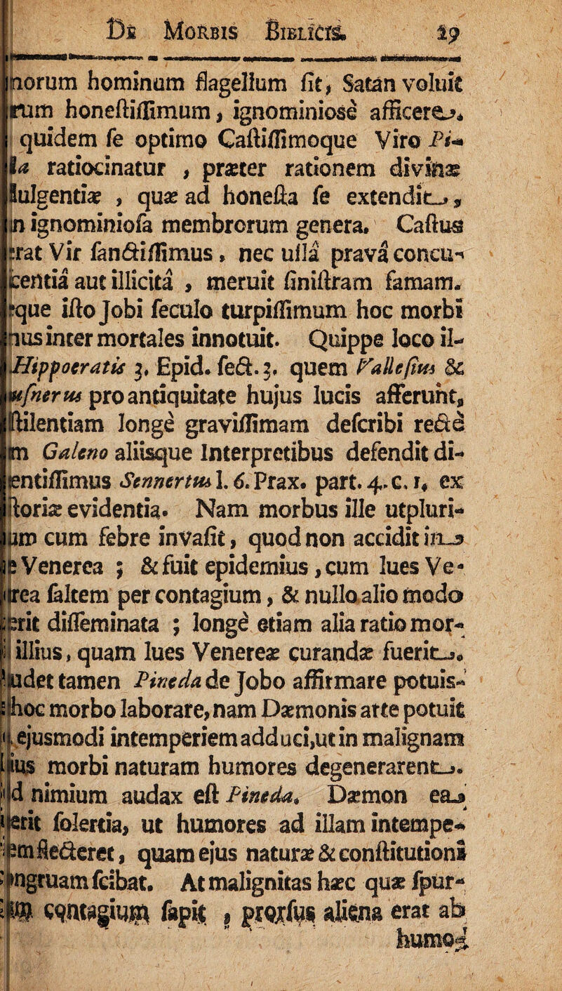 I Di Morbis Bielicis. i? CanaaMStairH ih>(i em » —«■ — mmemmmmm < «...— AnbmwwnM orum hominum flagellum fit, Satan voluit rum honelliffimum, ignominiose afficere^* quidem fe optimo Cafliffimoque Viro Pi+ ia ratiocinatur , pmer rationem divinae lulgentia? , quae ad honefta fe extendite, in ignominiofa membrorum genera» Caftus rrat Vir fan&iffimus, nec ulla prava concu-> fcentia aut illicita , meruit finiftram famam* ?que ifto Jobi feculo turpiffimum hoc morbi nus inter mortales innotuit. Quippe loco il- Hipfoeratis 3, Epid. fed.2. quem Pallefim St wfnerus pro antiquitate hujus lucis afferunt* IHlentiam longe graviffimam defcribi re&e in Galeno aliisque Interpretibus defendit di- tentiffimus Stnnerm 1.6* Prax» part. 4. c. u ex (loris evidentia. Nam morbus ille mpluri¬ um cum febre invafit, quod non accidit im» j! Venerea ; & fuit epidernius, cum lues Ve - urea faltem per contagium, & nullo alio modo ierit difleminata ; long£ etiam alia ratio mor- 1 i illius, quam lues Veneres curandas fuerit-j* ppdet tamen Pineda de Jobo affirmare potuis- ^ihoc morbo laborare, nam Dsmonis atte potuit «. ejusmodi intemperiem adduci,ut in malignam ffes morbi naturam humores degenerarent^ M nimium audax eft Pineda, Dsmon ea.9 } a # 4» Itent folertia, ut humores ad illam intempe* emSeclerec, quam ejus naturae &conftitutioni Ingruam fcibat. At malignitas haec quae fpur- ® Wft&gWgt ftpfe 9 prQjrfus aUena erat ab humo^