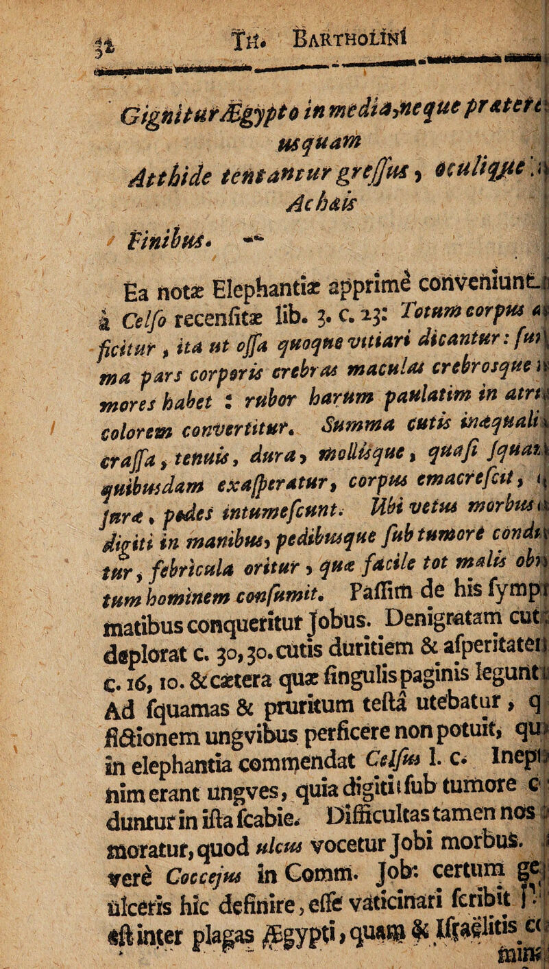 BaRTHoIInI Gignit utii* tntdi&tucquc pT&ttft\ usquam J Atthide tentantur grejjftts, oculhytc :,\ Achais / Finibus* -** : 1 Ea notas Elephantiae apprimi conveniunt-r | Celfo recenfitas lib. 3.0.43: « ficitur , ita ut offa quoque vtttari dicantur: /»>\ pjir/ corporis crebras maculat crebrosque >j mores habet i rubor harum paulatim in atru colorem convertitur. Summa cutis inaquali x craffa i tenuis, dura, ttsollisque, qua fi jquarA quibusdam exafpcratur, corpus emacrefcit, i, jura, pedes intumefiunt. Ubi vetus morbus a digiti in manibus, pedibusque fitb tumori condit tur, febricula oritur, qua facile tot malis obn tum hominem confumit, Paffim de hisfympt matibus conqueritur Jobus. Denigratam cuti deplorat c. 30,30. cutis duritiem & afperitaten c. nS, 10. &castera quae fingulis paginis leguritj Ad fquamas & pruritum tefta utebatur, q Mionem ungvibus perficere non potuit» qu> 5n elephantia commendat Celfits 1. c. Inepti nim erant ungves, quia digiti sfub tumore ol duntur in ifta fcabie. Difficultas tamen nos a moratur» quod ulcus vocetur Jobi morbus. | vere Coccejus in Comm. Jobi certum ge.j Ulceris hic definire,efevaticinari fcribtt |. «ft inter plagas $gygti >