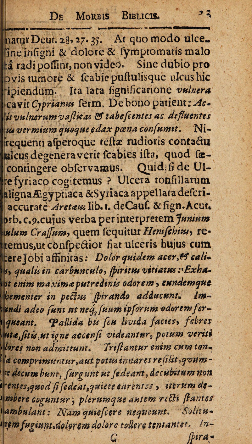 iii«ihiiWHniti ninMiinn ■■ . — —r «-- 1   ■» inaturDeut. 28127.35. Ac quo modo ulce» Sne kifigni & dolore & fymptomatis malo radi poffint, non video. Sine dubio pro ovis tumore & fcabie puftulisque ulcus hic ipiendum. Ita lata fignificatione vulnera *aksit Cyprianus ferm* De bono patient M*- Ut vulnerum vaflkas & tabe fi entes ac defluentes tu vermium quoque edax poena confluunt. Ni- irequenti afperoque teftas rudioris contadu Iuleus degeneraverit fcabies ifta> quod fat- contingere obfervanaus. Quidlii de Ul- jre fyriaco cogitemus ? Ulcera tonfillarum (ilignaiEgypnaca &Sy riaca appellata defcri- accurate Aretatu lib.i. deCauf. &fign.Acut» ftrb. c.p.cujus verba per interpretem Junium iulum Crajjum, quem fequitur Hemfichim, re- jteraus,ut confpedior fiat ulceris hujus cum tereJobi affinitas: Dolor quidem acer,f$ calU h qualis in carbunculo, fptritm vitiatus :%Exha* vt enim maximaputredinis odorem 5 eundemque hementer in petlus Jpirando adducunt. Lm- mdi adeo funi ut netf fluum ipflorum odoremfer- \q neant. pallida bis fleu Uvida factes-, febres nuatis}ut igne aecenfl videantur*, potum veriti lores non admittunt, Triflantur enim cum ton- a comprimuntur,aut potus innares refilit^qvitm - te decum buntt furgunt ut [edeam, decubdum non r entes ,qmd fi fle de at quiete eanntu j iterum de- mbere coguntur \ plerumque autem rztli flantes ambulant: Namquiefcere mqumnt. Solitu-* um fagtuMzd?lw&& dolore tollere teittantet* In- G Jpira*