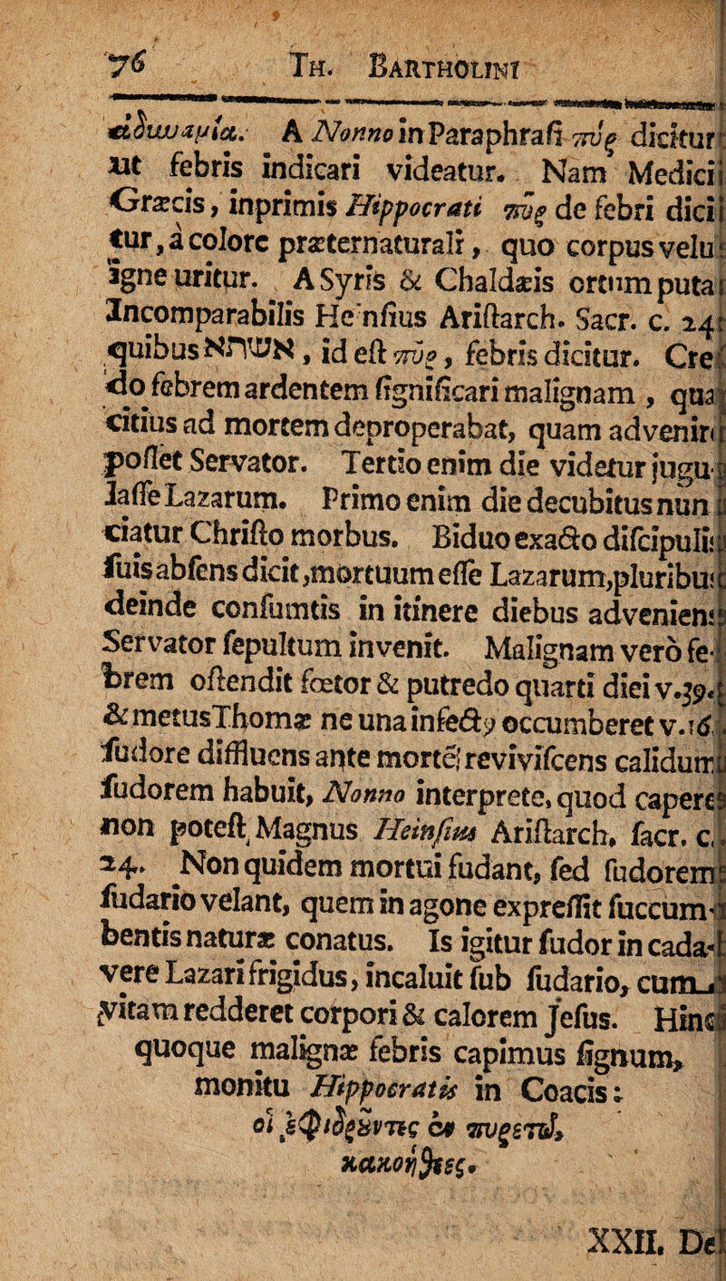 A 2VonnoinVctTaphtB.(ii Twg dicitur’: xit febris indicari videatur. Nam Medicii Orscis , inprimis Hippocrati 7rjp de febri dici i tur,aco!orc pmernacuralr, quo corpusvelm agne uritur. A Syris & Chaldaeis ortum puta i Incomparabilis Hcnfius Ariftarch. Sacr. c. 24; quibus NITUN, id efl vrvg, febris dicitur. Cre: <io febrem ardentem fignifeari malignam , qnajj citius ad mortem deproperabat, quam ad venir< r poflet Servator. Tertso enim die videtur jugu- JaffeLaxarum. Primo enim die decubitus nun ciatur Chrifio morbus. Biduo exa&o difcipulii \ luis abfens dicit,mortuum efle Lazarum,pluribuj: deinde confumtis in itinere diebus adveniens Servator fepultum invenit. Malignam vero fe¬ brem oftendit foetor & putredo quarti diei v.#>«; &metusThom* ne unainfe&? occumberet v.idi fudore diffluens apte morte! revivifeens calidurru fudorem habuit, Nonno interprete, quod caperem non poteft Magnus Heinfim Ari flare h, facr. c,. ^Non quidem mortui fudant, fed fudorem4 fudario velant, quem in agone exprefflt fuccumd beatis natur* conatus. Is igitur fudor in cadad vere Lazari frigidus, incaluit fub fudario, curtLii cvitam redderet corpori & calorem Jefus. Hind quoque maligna* febris capimus flgnum, monitu Hippocratis in Coacis; Qi JeQlSg&VTiS 09 TTUgSTlJ* xaHorifes'