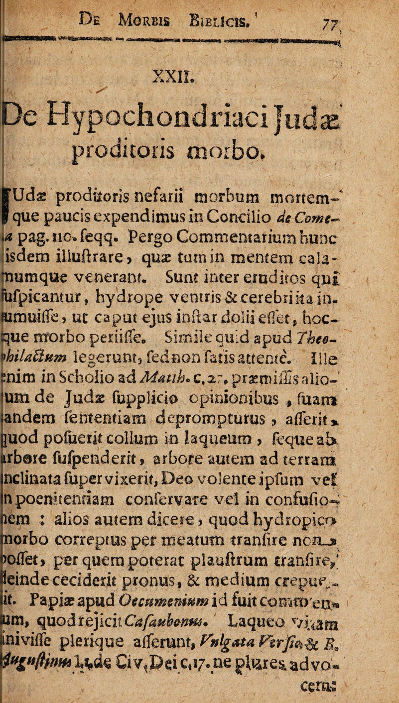 XXII. De Hypochondriaci Judae’ proditoris morbo. [Udae proditoris nefarii morbum mortem* que paucis expendimus in Concilio de Come- < pag.110.feqq. Pergo Commentarium hunc isdem illuftrare» quas tumin mentem cala- tnumque venerant. Sunt inter eruditos qui (ufpicantur, hydrope veniris & cerebri ita in- lumuifTe j uc caput ejus inftar dolii effet, hoc- que morbo periilfe. Simile quid apud Thee- \hiUBum legerunt, fednon fatis attente, ille Enim in Scholio ad Matth«c, 27. prasmiiSs alio* lum de Judx fupplido opinionibus fuam sandem fententiam deprompturus 9 afferit* ||Uod pofuerit collum in laqueum , feque ab irb®re fufpenderit, arbore autem ad terram nclinata fuper vixerit, Deo volente ipfum vel n poenitendam confervate vel in confufio- lem : alios autem dicere, quod hydropico norbo correptus per meatum tranfire netu joifet» per quera poterat plauftrum tranfire/ leinde ceciderit pronus, & medium cremie,» it. Papia? apud Qecmmnwm id fuit commea*» lum, quod rejicit Cafmbmus. Laqueo viu&m tniviffe plerique afferunt, Vnlgata Ferfofc Ci vt35ei 5,17. ne ad vo«. cerni