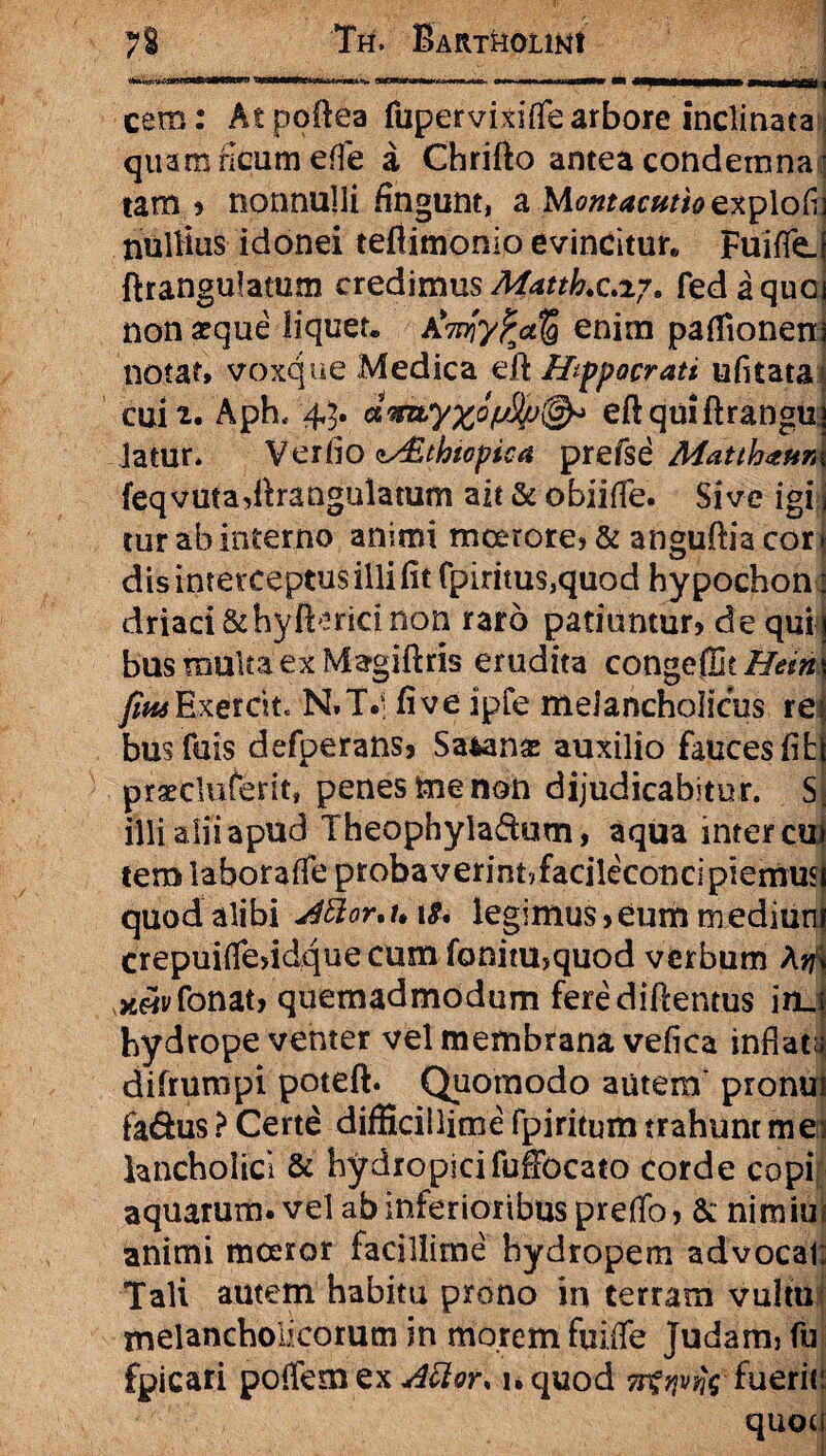 aawwnn <mm i cem: Atpoilea fupervixiffe arbore inclinata quam ficum efie a Chrifto antea condemnaj tam , nonnulli fingunt, a M<?»?^c»^explofij nultius idonei tefiimonio evincitur* FuifleJ ftrangulatum credimus Matth.c.i?, fedaquoj non aeque liquet, AWy^<*5 enim paffioneni notat» voxque Medica ert Hippocrati ufitata cuii. Aph< 45. eftquiftranguj latur* Verfio ^Sthtopica prefse Mmh^nnx feqvutadlrangulatum ait & obii (Te. Sive igi j tur ab interno animi moerore, & anguftia cor j dis interceptus illi fit fpiritus,quod hy pochon: driaci&hyftericinon raro patiuntur, de qui| bus multa ex Magiftris erudita congeffit/f^ws fm Exercite N.T.; fi ve ipfe melancholicus re $ busfuis defperans. Satana: auxilio fauces fiti praecluterit, penes me non dijudicabitur. Sj illi alii apud Theophyladum, aqua inter cui tem laboraife probaverint,facileconcipiemmj quod alibi J8or,n t& legimus,eum medium crepuilfesidque cum fonitu,quod verbum Arj\ ^yfonat, quemadmodum ferediftentus inJ hydrope venter vel membrana vefica inflat^ difrumpi poteft. Quomodo autem pronui fa&us > Certe difficillime fpiritum trahunt mei kncholicl & hydropicifuSbcato corde copi aquarum, vel ab inferioribus preflo, &: nimim animi moeror facillime hydropem advocat; Tali autem habitu prono in terram vultu melancholicorum in morem fuiiTe Judam, fu fpicari poffemex^^r, l.quod nfqvfc fueriti quoti