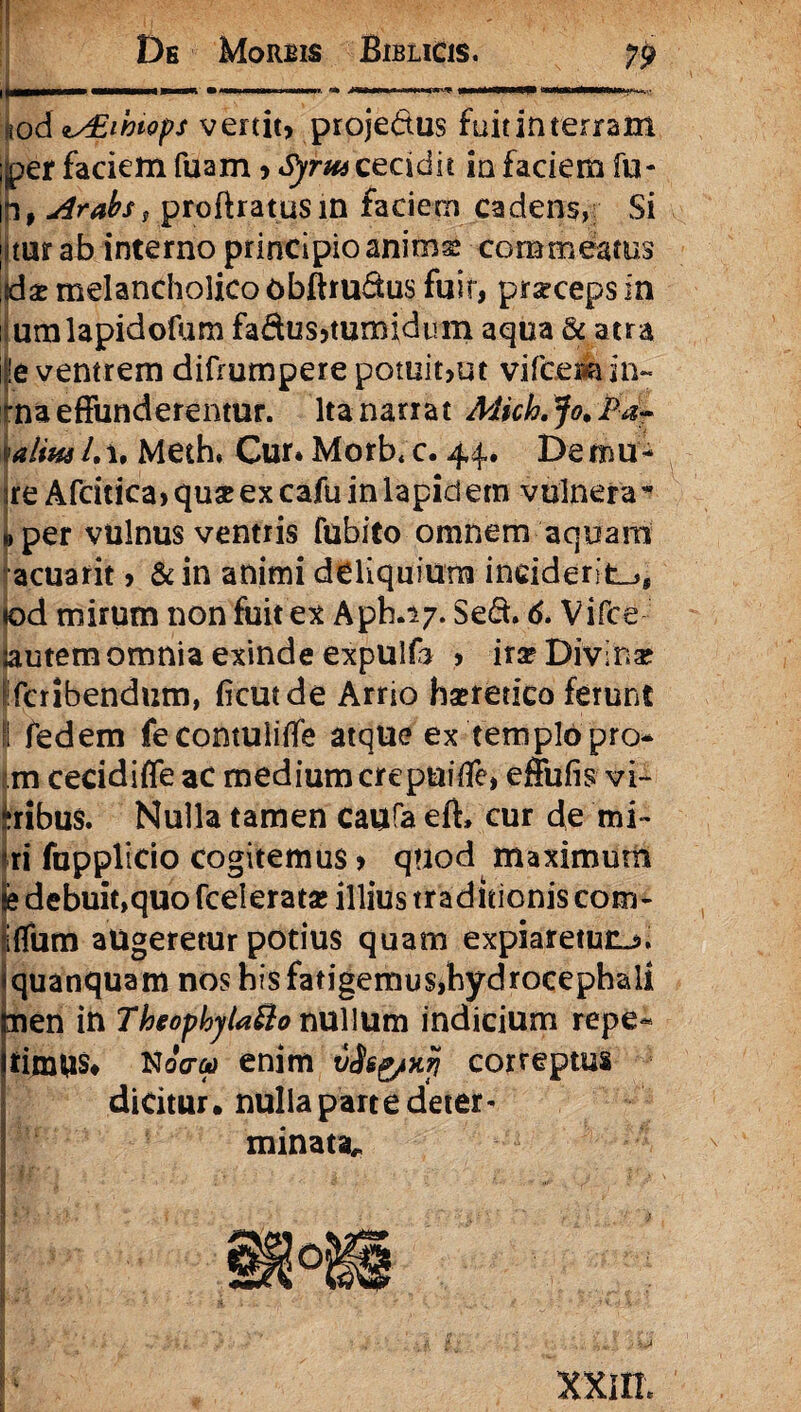 NM pMM • uni iniMrn i -wiwwm. ’&> illMWi ■ iamiUIJMd—HUIU • «od is£ihiops venit, projedtus fuit in terram jjper faciem fuam, Sjrm cecidit in faciem fu- Iji f Arabs, proftratus in faciem cadens, Si jittar ab interno principio anima? commeatus ,dx melancholico obftrufltus fuit, prseceps in : umlapidoftim fadus,tumidum aqua & atra ite ventrem difmmpere potuit,ut vifcesliin¬ hia effunderentur. Ita narrat Adich.Jo.Pa~ ulinslA. Meth, Cur. Morb, c. 44. De mu - sre Afcitica, qux ex cafu in lapid em vulnera - > per vulnus ventris fubito omnem aquam acuarit, &in animi deliquium inciderit.», lod mirum non fuit ex Aph.17. Sedi. 6. Vifce jautem omnia exinde expUlfo > ira? Divina tlcribendum, ficutde Arrio haeretico ferunt I fedem fecontuiiffe atque ex templo pro- m cecidiffeac medium crepuiffe, effufis vi- iribus. Nulla tamen caufa eft» cur de mi¬ ri fupplicio cogitemus , quod maximum e debuit,quo fcelerata? illius traditionis com- Iffum augeretur potius quam expiaretucj». quanquam nos his fatigemus,hydrocephali nen in Theophylafto nullum indicium repe« tinUiS# Noffcp enim vAsg/nji correptus dicitur. nulla part e deter * minata* t Jjf*: \ ■ ' * ■ ■ - • ' ' i : . ,1' Vv \ xxin.