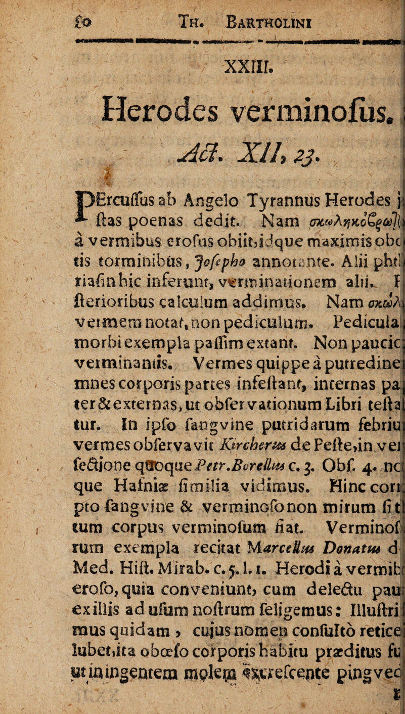 xxiir. Herodes verminofiis.; aa. xi/, 23. ; i OErcuffusab Angelo Tyrannus Herodes jj flas poenas dedit. Nam pjteoA^KoS^oJjtt d vermibus erofusobiitjidque maximis obc| fis torminibus, Jofipho annotante. Alii phtlJ riafmhic inferunt» verminationem alii. Ij Aerioribus calculum addimus. Nam gkuA vermem notaf,non pediculum, Pedicula j morbi exempla pafiim exeant. Non paucic j verminantis. Vermes quippe a putredinei mnes corporis parces infeftanr, incernas pa ter&externaSjUc obfcrvationurnLibri tefia tur. In i pio fangvine putridarum febritur vermes obfervavic lurchtrw dePeftefin ven fe&ione qQDque Petr.Bvrelhu c. 3. Obf. 4. nc que Hafniae fi milia vidimus. Hinccori pto fangvine & verminofonon mirum fit tum corpus verminofum fiat. Verminof rum exempla recitat MarceUut Donatu* d Med. Hift. Mirab. c.y.l.i. Herodi a vermifcf erofo, quia conveniunt cum deledu pau exiliis adufumnoftrumfeligemus: Illuftri mus quidam > cuius nomen confulto reticei lubet»ita oboefo corporis habitu praeditus fn utiningeutem m$Iepi ^aefcente pingvecj