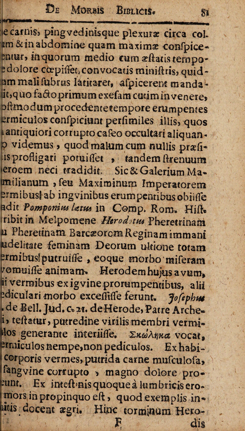 <e carnis, pingvedinisque plexura: circa coi. sm& in abdomine quam maximae confpice* Bniur, inquorum m^dio curo arilatistempo- £ dolore coepife convocatis mimiiris, quid» :am mali fabras latitaret, afpicerens manda- iit,quo fadoprimiim exefam cutim invenere» Diimo dum procedente tempore erumpentes ermiculos confpiciunt perfimiles illis, quos * antiquiori corrupto cafeo occultari aliquan- jp videmus, quod malum cum nullis praefi- as profligari pomiffet » tandem ftrenuum <eroem neci tradidit. Sic & Galerium Ma* (milianum , feu Maximinum Imperatorem pmibuslab ingvinibus erumpentibus obii (Te adit Pomponius Utm in Comp. Rom. Hiib 3ribit in Melpomene hltrod-uu Pheretrinam u Pheretinam Barcarorcm Reginam immani fiidelitate feminam Deorum ultione totam grmibusl putruiffe , eoque morbo ntiferam vomuiffe animam» Herodembujusavum» pf vermibus ex ig vine prorumpentibus, alii (3diculari morbo exceffifTe ferunt. Joftphut ♦de Bell. Jud. Co21. deHerode, Patre Arche» h teitatur, putredine virilis membri vermi- llos generante interiifle, vocat, 'trniculos nempe»non pediculos. Ex habi- corporis vermes, putrida carne mufculofa» kngvine corrupto » magno dolore pro» £nnt. Ex inteftmis quoque a lum bricis ero* mors,in propinquo eft, quod exemplis in» Ws doceat aegri. Hinc torminum Hera-