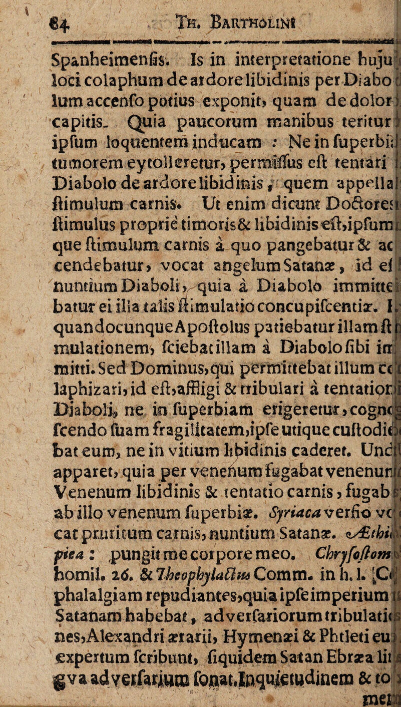 ir 1- • I - I m ■ ■ ---; ' ' i Spanheimenfis. Is in interpretatione huju; loci colaphum de ardore libidinis perDiafao: lum acoenfo potius exponit» quam de dolori capitis. Quia paucorum manibus teritur) ipfum loquentem inducam .* Ne in fuperbi; tumorem ey tolleretur, permiTus eft tentari Diabolo de ardore libidinis , quem appella flimulum carnis. Ut enim dicunt Dodoresi flimuius proprie timoris& libidinis cfUpfmm que flimulum carnis a quo pangebatur & ac cendebatur» vocat angelum Satana, idefl nuntium Diaboli v quia a Diabolo immitte : batur ei illa talis ilimuladoconcupircentix, K quandocunque Apoftolus patiebatur illam ft mulationem, fciebacillam a Diabolofibi itr mitti. Sed Dominus,qui permittebat illum cc i laphizari,id efl,affligi & tribulari a tentatipr.ii Diaboli ne in fuperbiam erigeretur ,cogn<^ fcendo tuam fragilicateln>ipfe utique cuftodio bat eum, ne in vitium libidinis caderer. Unc 1 apparet, quia per venehum fugabat venenurw Venenum libidinis & tentatio carnis,fugab ;; ab illo venenum fuperbiae. Syriaca verfio vc i cat pruritum carnis, nuntium Satanae. ns£thil pica : pungit me corpore meo. Ckrjfoflomd homil. & Ihcophylattm Comm. in h. 1. \Cm phalalgiam repudiantes,quia ipfeimperium it Satanamhabebat, ad veifariorum tribulati*; i w nes,Alexandri aerarii, Hymenaei & Phtleti eu expertum fcribunt, fiquidem Satan Ebraea lit i gva ad vcrfartwro fQnat,Inquietudinem & to