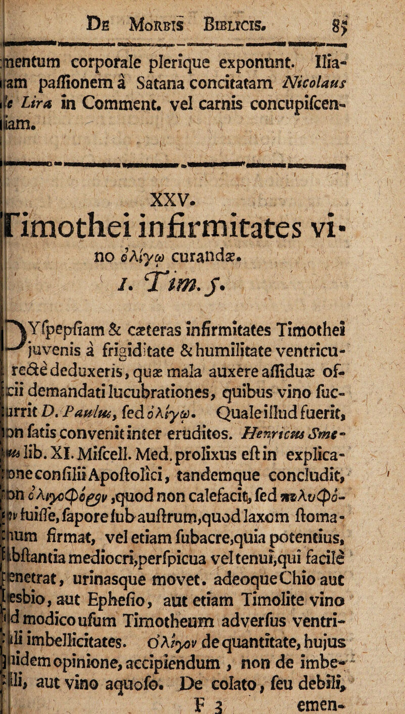 De Morbis Bimas. :jnentum corporale plerique exponunt. Ilia- nam paflionem a Satana concitatam Nicolaus 'k Lira in Comment. vel carnis concupifcen- iam. , ^ C q : m XXV. Hmothei infirmitates vi- no ©Alyoo curandse. 1 i. ‘Tm.j. ^\Yfpepfiam& ceteras infirmitates Timothei ^juvenis a frigiditate & humilitate ventricu- rede deduxeris, quas mala auxere afliduse of- (cii demandati lucubrationes, quibus vino fuc- urrit D. Paulut> fed 6 A/ya>. Quale illud fuerit, n fatis convenit inter eruditos. Hernicus Smt- * lib. XI. Mifcell. Med. prolixus eft in explica- neconfiliiApoftolici, tandemque concludit, n oAiyoCpc&v ,quod non calefacit, fed mAvCpa- m fuifle, faporefubauftrum,quod laxem ftoma- mm firmat, vel etiam fubacre,quia potentius. Manda mediocri,perfpicua vel tenui,qui facile enetrat, urinasque movet, adeoqueChio aut esbio, aut Ephefio, aut etiam Timolite vino d modico ufum Timotheum adverfus ventri- di imbellicitates. d A tyov de quantitate, hujus lidem opinione, accipiendum , non de imber fli, aut vino aquofo. De colato, feu debili,