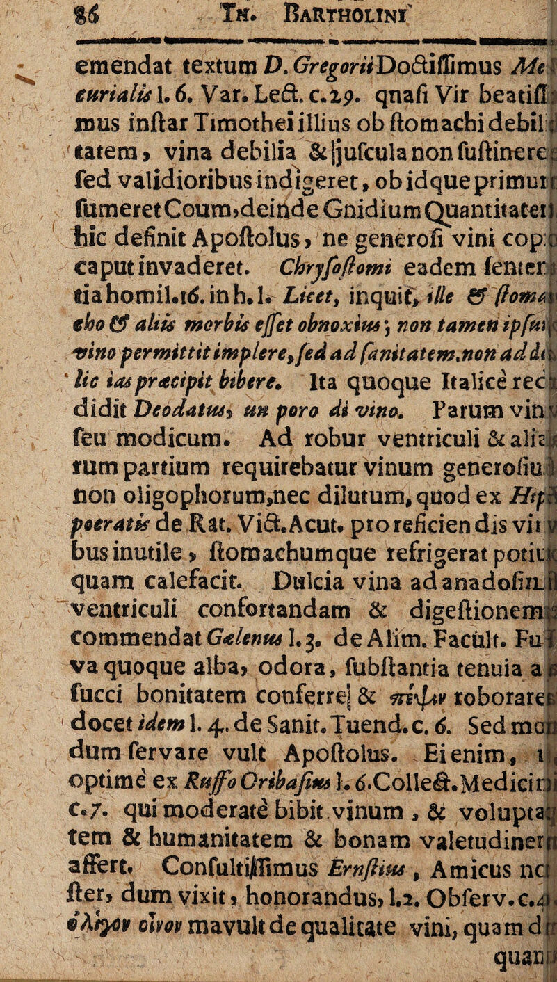 «Nhmmmm •wmmmmk a> «hmpnmi» HMwa ti amendat textum D. GregoriiDo&iffimus Mei eurialis 1.6. Var. Le6t c.2p. qnafi Vir beatiff : mus inftar Timothei illius ob ftomachi debil:;! 'latera, vina debilia &jjufculanonfuftinere£ fed validioribus indigeret, obidqueprimuir fumeretCoum,deirideGnidiumQuantitatei) jhic definit Apoftolus, ne generofi vini cop; caput invaderet. Chryfoftomi eadem (anteii liahoffiil.iS.inh.h Licet, inquit, ille & (iomw eho altis morbis ejfet obnoxius \ non tamen ipfuifr vino permittit implere,fed ad fanitatem.non ad da * lic iaspracipit bibere. Ita quoque Italice rec s didit Deodatus, un poro di vino* Parum vin^ feu modicum. Ad robur ventriculi &alisi* rura partium requirebatur vinum generofiu j non oligophorum,nec dilutum, quod ex Htp$ poeratisde Rat. Vi&Acut. pro reficiendis vir v businutile, ftomachumque refrigeratpotiiK quam calefacit. Dulcia vina adanadofinj ventriculi confortandam & digeftionemis commendat Galenus]^. de Alim. Facult. Fui va quoque alba, odora, fubftantia tenuia as fucci bonitatem conferre] & m^v roborares docet idem 1.4. de Sanit. Tuend. c. 6. Sed mati dum fervare vult Apoftolus. Ei enim, r , optime' ex RuffoGribafius 1. S.ColleS.Medicioi c.7. qui moderate bibit vinum , & voluptaq tera & humanitatem & bonam valetudinem affert. Confultijflimus Ernftim 9 Amicus nci fter, dum vixit, honorandus, 1.2. Obferv.c.^ • ohov mavult de qualitate vini, qua m dtt q, quam*