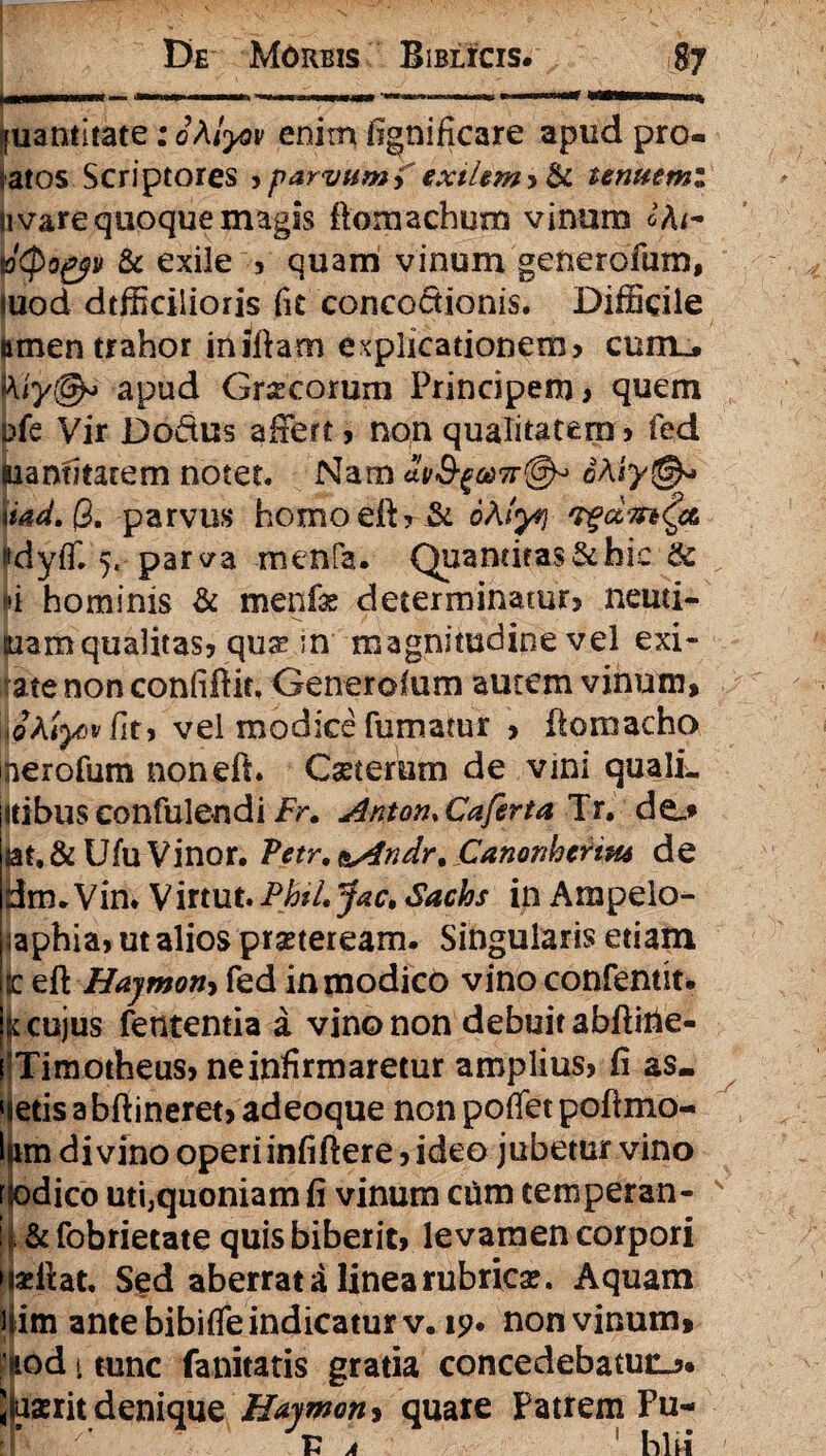 [uantitate: oMyov enim fignificare apud pro¬ n vare quoque magis ftomachum vinum dtyogyv & exile ? quam vinum generofum, mod dtfficilioris fit concoctionis. Difficile limen trahor iniftam explicationem? eunt, apud Gr^corum Principem? quem ufe Vir JDodus affert? non qualitatem ? fed Siantitatem notet. Nam au&fa)7r<@F 6Aiy&> \iad. Q. parvus homoeft?& ohlyi 'z$di7n('& «dyjfT. 5« parva menfa. Quantitas & hic & n hominis & menfae determinatur? neuti- suamqualitas? qua? in magnitudine vel exi- ate non confiftit. Generofum autem vinum, iihiyov fit? vel modice fumatur ? fiomacho nerofum noneft. Cseterum de vini qualL itibus confulendi Fr. Anton, Caferta Tr. do ut. & Ufu Vinor. Petr. &Andr% Canonhcrim de drm Vin. Virtut. PbtLJac» Sachs in Ampelo- ;aphia? ut alios praeteream. Singularis etiam ic eft Hajmon-i fed in modico vino confentit. K cujus fententia a vino non debuitabftitie- Timotheus? ne infirmaretur amplius? fi as. etis a bfiineret? adeoque non poflet pofimo- liim divino operiinfiftere ? ideo jubetur vino t odico uti,quoniam fi vinum ctim temperan- i| & fobrietate quis biberit? levamen corpori Sed aberrata linea rubrica?. Aquam Him ante bibiffe indicatur v. 19. non vinum, : »iod i tunc fanitatis gratia concedebatur. Juserit denique Haymon, quare Patrem Fu-