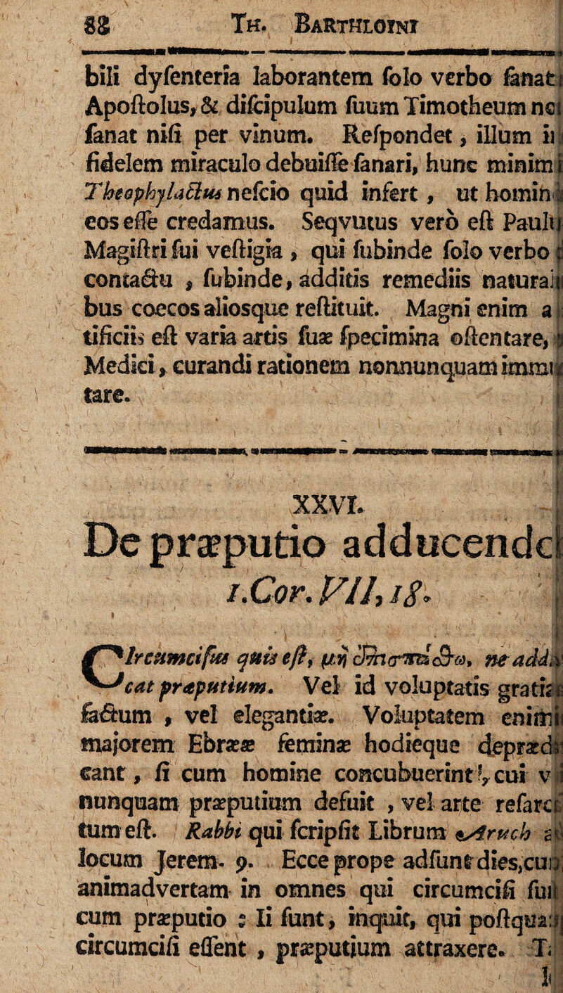 bili dyfenteria laborantem folo verbo fanat t Apoftolus,& difcipulum fuum Timotheum net fanat nifi per vinum. Refpondet, illum iii fidelem miraculo debuifte fanari, hunc minim i Theophylatlui nefcio quid infert, ut homini eosdfe credamus. Seqvutus vero eft Paulu Magiftri fui veftigia , qui fubinde folo verbo jj conta&u , fubinde, additis remediis natura! {i bus coecos aliosque reftituit. Magni enim a tificiis eft varia artis fuse fpecimina oftentare, Medici , curandi rationem nonnunquam immi' tare. XXVI. De preputio adducendc\ i.Cor. V 11, //. Ircumcifta cyuu eftt (iij cSi(rWc9*«. ne addi ~*cat praputium. Vel id voluptatis gratis fa&um , vel elegantia?. Voluptatem enim majorem Ebra?« femina? hodieque deprx eant, fi cum homine concubuerint cui v nunquam praeputium defuit , vel arte refarci tum eft. Rabbi qui fcripfit Librum ssiruch c locum Jerem- 9. Ecce prope adfunt dies,cui animadvertam in omnes qui circumcifi fui cum pra?putio s Ii funt, inquit, qui poftqua: circumcifi eflent , praeputium attraxere. T; ' -:!fc A. ' ■. ' ' l