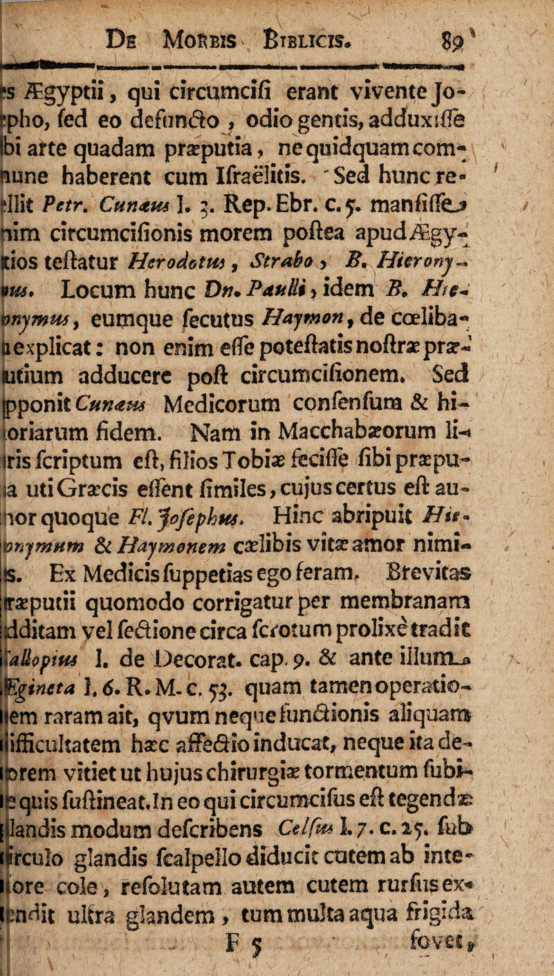 ts iEgyptii, qui circumdfi erant vivente Jo- epho, fed eo defundo , odio gentis, adduxifie ibi arte quadam praeputia, ne quidquam com* nune haberent cum Ifraelitis. ■'Sed hunc re¬ silit Pctr. Cunam 3.Rep.Ebr. c.y. manfiflfej» mm circumcifionis morem poftea apudiEgy- lios teftatur Hcrodotm , Strabo , B. Hkronj~ *ui. Locum hunc Dn. Paulli»idem B. Ht§~ vnymm, eumque fecutus Haytnon, de coeliba- nexplicat: non enim efiepoteftatisnoftraepra?- Ridum adducere poft circumcifionem* Sed fpponit Cunam Medicorum confenfura & hi- ^oriarum fidem. Nam in Macchabseorum Ii-» iris fcriptum eft, filios Tobias fedffe fibi prsepu~ ia uti Graecis elfent fimiles, cujus certus eftau- hor quoque FL yofiphm. Hinc abripuit Hit» tonymum & Haymonem cadibis vita? amor nimi¬ is. Ex Medicis fuppetias ego feram. Brevitas traeputii quomodo corrigatur per membranam ditam yel fedione circa fcrotum prolixetradit 'allopim I. de Decorat, cap. 9. & ante ilhiftLj» gincta L 6. R. M. c. 53. quam tamen operatio- em raram ait, qvum neque fundionis aliquam ifficultatem hsec affedio inducat, neque ita de¬ corem vitiet ut hujus chirurgis tormentum fubi- in quis fuftineat Jn eo qui circumcifus eft tegendas [ landis modum defcribens Celfm 1.7. c. 25. fub Hirculo glandis fcalpello diducit cutem ab inte* More cole, refolutam autem cutem rurfusex* iMit ulfra glandem, tum multa aqua frigida