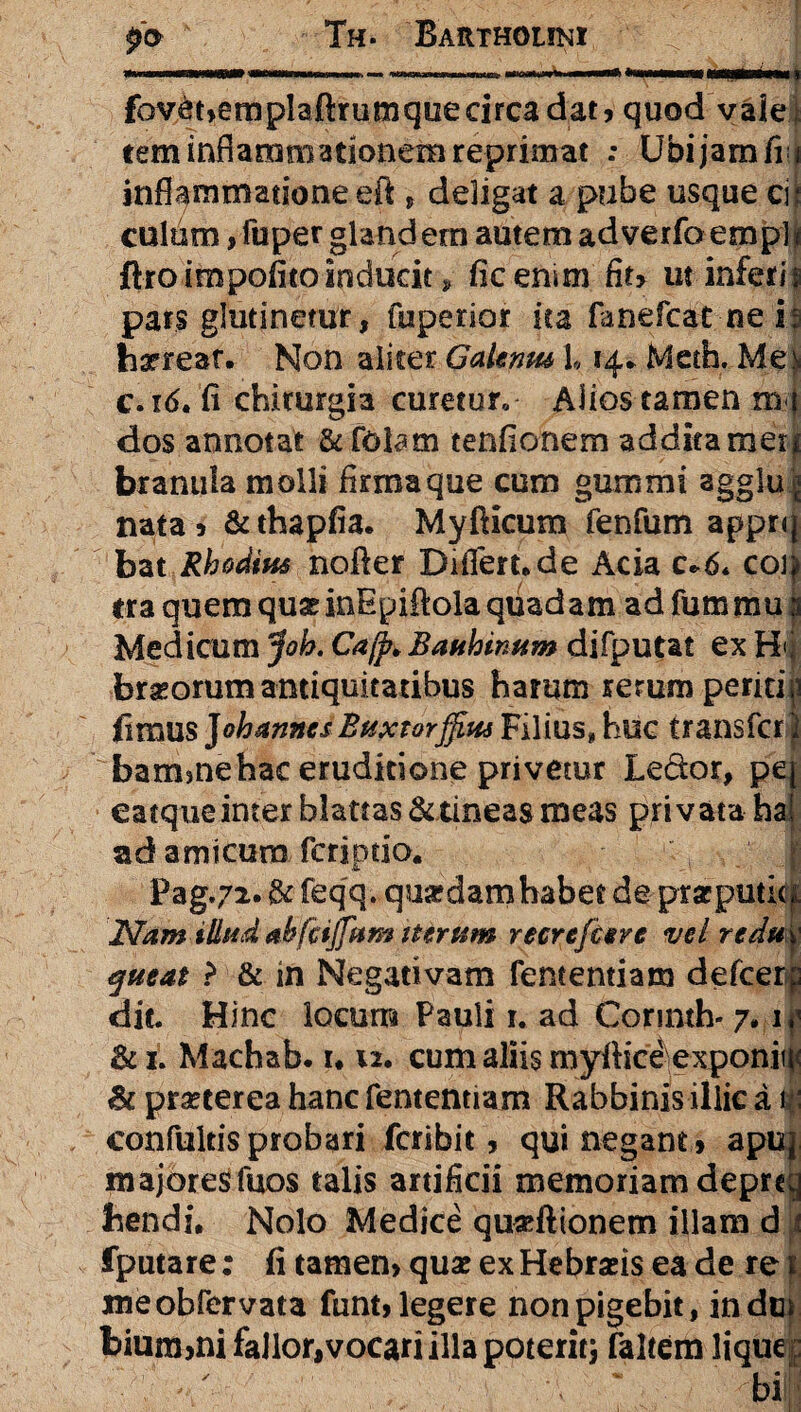 po¬ lii- Barthouki fov&bemplaftrumquecirca dat, quod vaie rem inflammationem reprimat : Ubi jam fi; inflammatione eft , deligat a pube usque ci culum,fuper glandem autem adverfoempl ftroimpofitoinducit, ficenim fit, ut inferii pars glutinetur, fuperior ita fanefcat-neij haereat. Non aliter Galenm L 14* Metfa. Me' c. 16. fi chirurgia curetur, Alios tamen m dos annotat & foUm tenfionem addita met branula molli firma que cum gummi agglu nata , & thapfia. Myfticum fenfum appr< bat Rhodius nofler Differt*de Acia c»6< co) era quem quae inEpiftola quadam ad fummu 3 Medicum Joh. Cafp* Baubinum difputat ex H< braeorum antiquitatibus harum rerum periti fimus J oh annes Baxtorffiat Filius» huc transfer bammehac eruditione privetur Le&or, p eatque inter blattas & tineas meas privata ha! ad amicum. feriptio. & - Pag.72. & feqq. quardam habet de ptsrputic Nam illud ahfctjfum iterum recrefceve vel redu queat > & in Negativam fententiam defeer dit Hinc locum Pauli 1. ad Corinth* 7* 1 & 1. Machab. r* u. cum aliis myfiice exponit & praeterea hanc fententiam Rabbinis illic a confultisprobari feribit, qui negant , ap majores fuos talis artificii memoriam depre hendi, Nolo Medice qu«ftionem illam d fputare: fi tamen, quae ex Hebraeis ea de re meobfervata funt, legere non pigebit, inde bium,ni fallor,vocari illa poteritj faltem liqu -/■- /v * • bi
