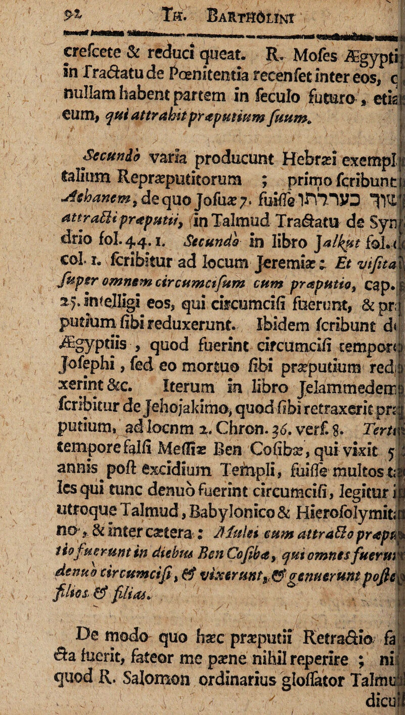 crefcete & reduci queat. IL Mofes iEgypfti; in Tra&atu de Pernitentia recenfet inter eos, q | nullam habent partem in feculo futuro * etis eum, qui attrahit preputium futim. ; Secunda varia producunt Hehrad exempl y talium Repraputitorum ; primo feribunt j Manem t de quo Jofua* 7, fuMalKllVD *T)l£,;j attraEU praputti, inTalmud Tranatu de Syn drio fol. 44.1. Secundo in libro Jalkut foj. << coi 1. lcribitur ad locum Jeremise • Et vifita fuper omnem circumctfum cum praputio9 cap. 2,).imelligi eos, qui cireumcifi fnerimt, &pr. putium fibi reduxerunt. Ibidem feribunt d< iEgyptiis , quod fuerint cireumcifi temporo Jofephi, fed eo mortuo fibi preputium redijj' xerint <kc. Iterum in libro Jelammederr!) feribitur de Jehoj*akimo> quod fibi retraxerit pn j putium, ad locnm z. Chron. 36. verf. $. Term tempore falli Medias Ben Cofibse, qui vixit 5 annis poft excidium Templi , fuifle multos t; lesqui tunc denub fuerint cireumcifi, legitur i utroque Talmud, Babylonico & Hierofblymit no, & inter cartera 2 dfulet eum attraBo prapa tiofuerunt in diebm BcnCofiba, qui omnes fuerm denuo cireumcifi, & vixerunt^genuerunt pofic fdtos, & filia*. > - > ' I “ \ I j, N. - ' r De modo quo feee preputii Retra&io fa ^a fuerit, fateor me pame nihil reperire ; ni quod R. Salomon ordinarius gloflator Talmt] ' i 1 ’ > 1 < dicu