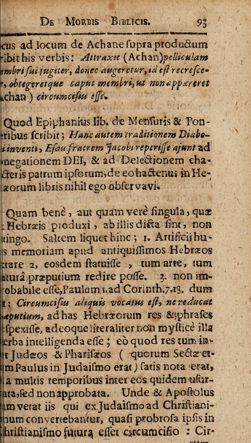 cus ad Jocum de Acbanefupra produdum Kbithis verbis: Attraxit (Achan)pelUculam vmbrifui jugitert donec augentor, id tft recrefce• r, obtegeret que caput tw miri, ut non apparent nchan ) circumafus tjft* \ \ \ f -. •- ' •- 1 h v . • r- ’-':f ' • , i - Quod Epiphanms lib,dt Menfuris & Pon- feribus fcribir, Hanc autem traditionem Biabo- kinventiy Efau fratrem jacobcrepcrijfe ajmt ad megationemDBl, & ad Dele&ionem cha- doris patrum ipforatibde eo ha denus in Ple¬ norum libris nihil ego obfervavn Quam ben£ > aut quam vere iingula > qu£ iHebrnis produxi» ab illis dida fint» non itingOo Saltem liquet hinc ; i. Artificii hu- <s memoriam apud antiquiilimos Hebr^os ;tare 2» eosdem ftatuiiTe > tum arte, tum atura praeputium redire pofie. 3. non im« ‘obabile efle,Paul0m i.ad Co rinth,7.13> dum g: Circumcifus aliquis vocatus eft? ne reducat spurium, ad has Hebraeorum res &;phrafes ::fpexifle, adeoqueliteraliter non myftice ili# serba intelligenda etfe ; eo quod res tum in* trjudeos & Phasdfaros ( quorum Sedaret* im Paulus in Judaifmo erat] Tatis nota em» ia multis temporibus iraereds quidem itfur- itttajfed non approbata. Unde & Apoiolus im vetat iis qui ex Judaifmo ad Chriftlani- pum conyertebai/tur, qua fi pmbrofa ipfisin ilhriftiamfmQ futur^ eifet arcumcifio : Cir-