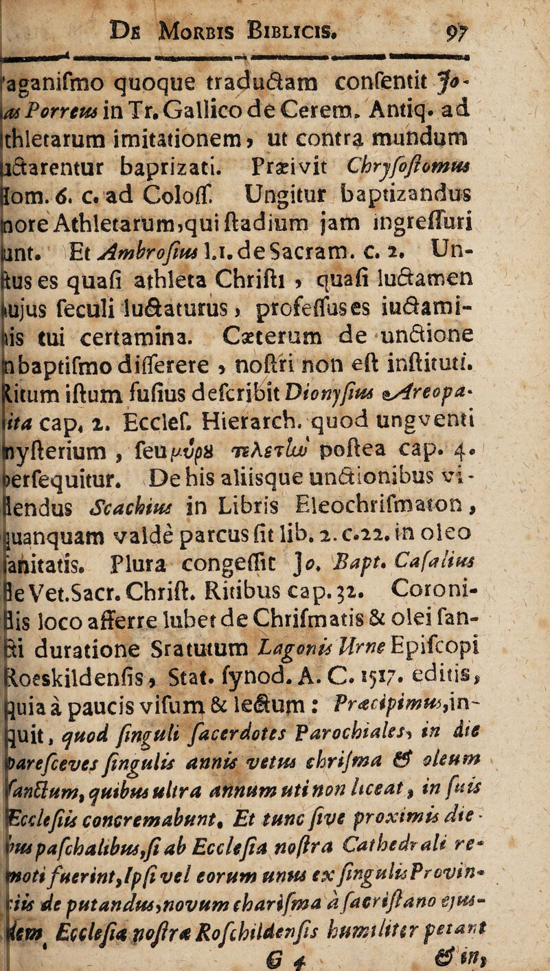immmrmm --iiiimii I—mini i ~ - aganifmo quoque tradu&am confentit Jo~ i as Porreus in Tr. Gallico de Cerem* Antiq. ad ithletarum imitationem? ut contra mundum n&arentur baprizati. Pranvit Chryfofornus Hom. 6. c. ad ColofT. Ungitur baptizandus inore Athletarum jquiftadium jarta ingreffuri unt. Et Ambrofus l.i.deSacram. c. 2. Un¬ ius es quafi athleta Chrifti ? quafi lu&amen l>ujus feculi lu&aturus > profeffuses iu&ami- (iis tui certamina. Cseterum de utidione hbaptifmo diflerere ? noflri non eff inftituti. Kitum iftum fufius defcribit Dionyfius ^Areopa* Iita cap« 2, Ecclef. Hierarch. quod ungventi inyfterium , feu^t'ps nKs^luj poftea cap. 4* berfequitur. De his aliisque un&ionibus vi- Rendus Scachius in Libris Eleochrifmaton, uanquam valde parcus fit lib. 2. c.22, in oleo anitatls» Plura congeffic ]o. Bapt. Cafalius leVet.Sacr. Chrift. Ritibus cap. 32. Coroni- lis loco afferre lubet de Chrifmatis & olei fan» ii duratione Sratutum Lagani* Ume Epifcopi Jloeskildenfis ? Stat, fynod. A. C. 25x7» editis, quia a paucis vifurn & ledHum: Pracipimus,in¬ quit , e]uod finvuli faccrdotes Parochiales, in die barefcevcs fngulis anni* vetus ehrijma & aleam fontium, quibus ultra aiinum uti non liceat, in fuis Ecdefiis concremabunt, Et tunc five proximis die \mpafchaltbus,feab Ecclejia noftra Cathedrali re* fnoti fuerint ,lp (i vel eorum unus ex fingulisProvin* 'iis de putandus,novum eharifma dfacriflano ejus- ism Ecclejia pojlr a Rofchi Iden fis humiliter petant g * d *»>